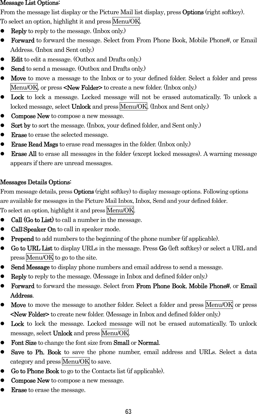 Message List Options: From the message list display or the Picture Mail list display, press Options (right softkey).   To select an option, highlight it and press Menu/OK.   Reply to reply to the message. (Inbox only.)   Forward to forward the message. Select from From Phone Book, Mobile Phone#, or Email Address. (Inbox and Sent only.)   Edit to edit a message. (Outbox and Drafts only.)   Send to send a message. (Outbox and Drafts only.)   Move to move a message to the Inbox or to your defined folder. Select a folder and press Menu/OK, or press &lt;New Folder&gt; to create a new folder. (Inbox only.)   Lock to lock a message. Locked message will not be erased automatically. To unlock a locked message, select Unlock and press Menu/OK. (Inbox and Sent only.)   Compose New to compose a new message.   Sort by to sort the message. (Inbox, your defined folder, and Sent only.)   Erase to erase the selected message.   Erase Read Msgs to erase read messages in the folder. (Inbox only.)   Erase All to erase all messages in the folder (except locked messages). A warning message appears if there are unread messages.  Messages Details Options:   From message details, press Options (right softkey) to display message options. Following options are available for messages in the Picture Mail Inbox, Inbox, Send and your defined folder.   To select an option, highlight it and press Menu/OK.   Call (Go to List) to call a number in the message.     Call:Speaker On to call in speaker mode.     Prepend to add numbers to the beginning of the phone number (if applicable).   Go to URL List to display URLs in the message. Press Go (left softkey) or select a URL and press Menu/OK to go to the site.   Send Message to display phone numbers and email address to send a message.   Reply to reply to the message. (Message in Inbox and defined folder only.)   Forward to forward the message. Select from From Phone Book, Mobile Phone#, or Email Address.   Move to move the message to another folder. Select a folder and press Menu/OK or press &lt;New Folder&gt; to create new folder. (Message in Inbox and defined folder only.)   Lock  to lock the message. Locked message will not be erased automatically. To unlock message, select Unlock and press Menu/OK.   Font Size to change the font size from Small or Normal.   Save to Ph. Book to save the phone number, email address and URLs. Select a data category and press Menu/OK to save.   Go to Phone Book to go to the Contacts list (if applicable).   Compose New to compose a new message.   Erase to erase the message.  63