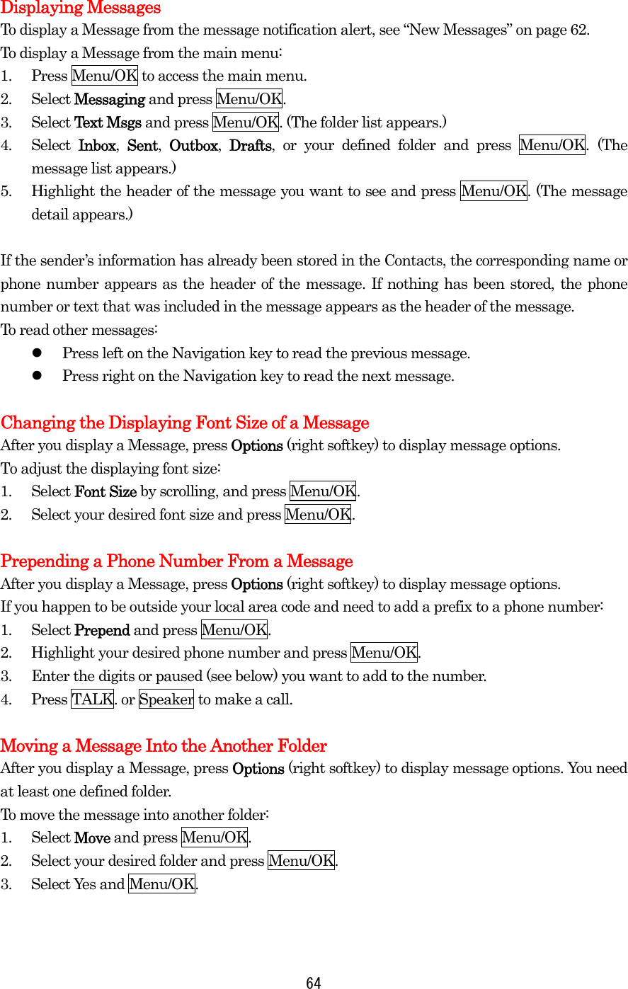  Displaying Messages To display a Message from the message notification alert, see “New Messages” on page 62. To display a Message from the main menu: 1.  Press Menu/OK to access the main menu. 2. Select Messaging and press Menu/OK. 3. Select Text Msgs and press Menu/OK. (The folder list appears.) 4. Select Inbox,  Sent,  Outbox,  Drafts, or your defined folder and press Menu/OK. (The message list appears.) 5.  Highlight the header of the message you want to see and press Menu/OK. (The message detail appears.)  If the sender’s information has already been stored in the Contacts, the corresponding name or phone number appears as the header of the message. If nothing has been stored, the phone number or text that was included in the message appears as the header of the message. To read other messages:   Press left on the Navigation key to read the previous message.   Press right on the Navigation key to read the next message.  Changing the Displaying Font Size of a Message After you display a Message, press Options (right softkey) to display message options. To adjust the displaying font size: 1. Select Font Size by scrolling, and press Menu/OK. 2.  Select your desired font size and press Menu/OK.  Prepending a Phone Number From a Message After you display a Message, press Options (right softkey) to display message options. If you happen to be outside your local area code and need to add a prefix to a phone number: 1. Select Prepend and press Menu/OK. 2.  Highlight your desired phone number and press Menu/OK. 3.  Enter the digits or paused (see below) you want to add to the number. 4.  Press TALK. or Speaker to make a call.  Moving a Message Into the Another Folder After you display a Message, press Options (right softkey) to display message options. You need at least one defined folder.   To move the message into another folder: 1. Select Move and press Menu/OK. 2.  Select your desired folder and press Menu/OK. 3. Select Yes and Menu/OK.  64