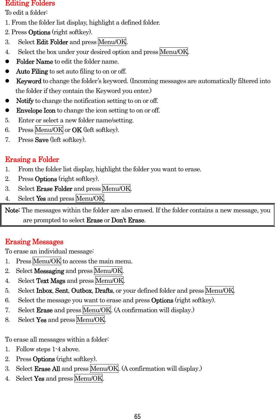  Editing Folders To edit a folder: 1. From the folder list display, highlight a defined folder. 2. Press Options (right softkey). 3. Select Edit Folder and press Menu/OK. 4.  Select the box under your desired option and press Menu/OK.   Folder Name to edit the folder name.   Auto Filing to set auto filing to on or off.   Keyword to change the folder’s keyword. (Incoming messages are automatically filtered into the folder if they contain the Keyword you enter.)   Notify to change the notification setting to on or off.   Envelope Icon to change the icon setting to on or off. 5.  Enter or select a new folder name/setting. 6. Press Menu/OK or OK (left softkey). 7. Press Save (left softkey).  Erasing a Folder 1.  From the folder list display, highlight the folder you want to erase. 2. Press Options (right softkey). 3. Select Erase Folder and press Menu/OK. 4. Select Yes  and press Menu/OK. Note: The messages within the folder are also erased. If the folder contains a new message, you are prompted to select Erase or Don’t Erase.  Erasing Messages To erase an individual message: 1.    Press Menu/OK to access the main menu. 2.  Select Messaging and press Menu/OK. 4. Select Text Msgs and press Menu/OK. 5. Select Inbox, Sent, Outbox, Drafts, or your defined folder and press Menu/OK. 6.  Select the message you want to erase and press Options (right softkey). 7. Select Erase and press Menu/OK. (A confirmation will display.) 8. Select Yes and press Menu/OK.  To erase all messages within a folder: 1.    Follow steps 1-4 above. 2.  Press Options (right softkey). 3.  Select Erase All and press Menu/OK. (A confirmation will display.) 4.  Select Yes and press Menu/OK.   65