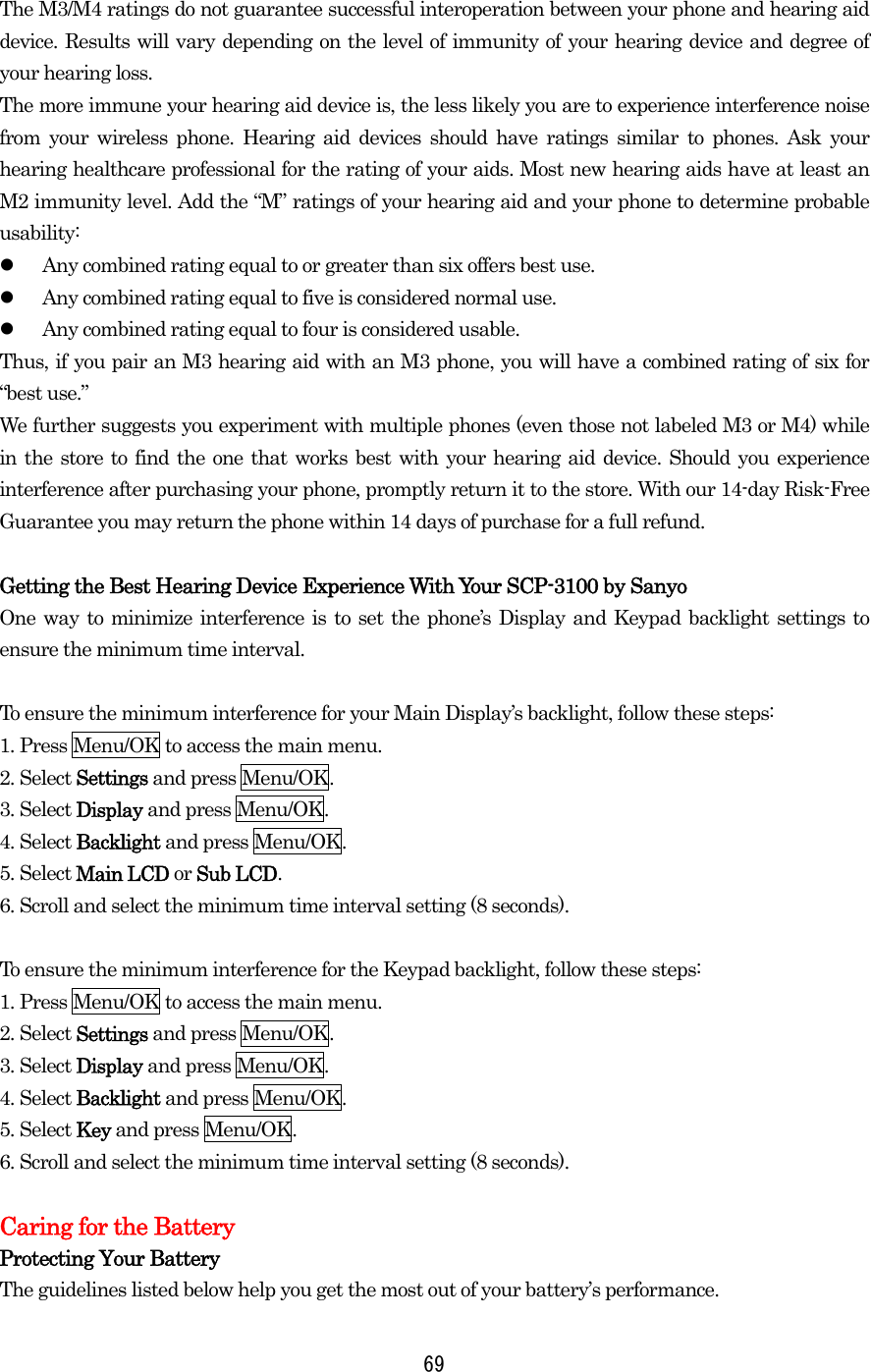  The M3/M4 ratings do not guarantee successful interoperation between your phone and hearing aid device. Results will vary depending on the level of immunity of your hearing device and degree of your hearing loss. The more immune your hearing aid device is, the less likely you are to experience interference noise from your wireless phone. Hearing aid devices should have ratings similar to phones. Ask your hearing healthcare professional for the rating of your aids. Most new hearing aids have at least an M2 immunity level. Add the “M” ratings of your hearing aid and your phone to determine probable usability:   Any combined rating equal to or greater than six offers best use.   Any combined rating equal to five is considered normal use.   Any combined rating equal to four is considered usable. Thus, if you pair an M3 hearing aid with an M3 phone, you will have a combined rating of six for “best use.” We further suggests you experiment with multiple phones (even those not labeled M3 or M4) while in the store to find the one that works best with your hearing aid device. Should you experience interference after purchasing your phone, promptly return it to the store. With our 14-day Risk-Free Guarantee you may return the phone within 14 days of purchase for a full refund.  Getting the Best Hearing Device Experience With Your SCP-3100 by Sanyo One way to minimize interference is to set the phone’s Display and Keypad backlight settings to ensure the minimum time interval.  To ensure the minimum interference for your Main Display’s backlight, follow these steps: 1. Press Menu/OK to access the main menu. 2. Select Settings and press Menu/OK. 3. Select Display and press Menu/OK. 4. Select Backlight and press Menu/OK. 5. Select Main LCD or Sub LCD. 6. Scroll and select the minimum time interval setting (8 seconds).  To ensure the minimum interference for the Keypad backlight, follow these steps: 1. Press Menu/OK to access the main menu. 2. Select Settings and press Menu/OK. 3. Select Display and press Menu/OK. 4. Select Backlight and press Menu/OK. 5. Select Key and press Menu/OK. 6. Scroll and select the minimum time interval setting (8 seconds).  Caring for the Battery Protecting Your Battery The guidelines listed below help you get the most out of your battery’s performance.  69