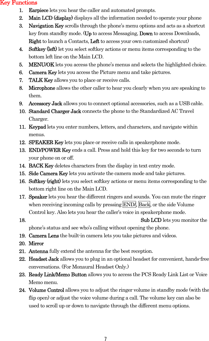 Key Functions 1. Earpiece lets you hear the caller and automated prompts. 2.  Main LCD (display) displays all the information needed to operate your phone 3. Navigation Key scrolls through the phone’s menu options and acts as a shortcut key from standby mode. (Up to access Messaging, Down to access Downloads, Right to launch a Contacts, Left to access your own customized shortcut) 4. Softkey (left) let you select softkey actions or menu items corresponding to the bottom left line on the Main LCD. 5. MENU/OK lets you access the phone’s menus and selects the highlighted choice. 6. Camera Key lets you access the Picture menu and take pictures. 7. TALK Key allows you to place or receive calls. 8. Microphone allows the other caller to hear you clearly when you are speaking to them. 9. Accessory Jack allows you to connect optional accessories, such as a USB cable.   10. Standard Charger Jack connects the phone to the Standardized AC Travel Charger. 11. Keypad lets you enter numbers, letters, and characters, and navigate within menus. 12. SPEAKER Key lets you place or receive calls in speakerphone mode. 13. END/POWER Key ends a call. Press and hold this key for two seconds to turn your phone on or off. 14. BACK Key deletes characters from the display in text entry mode. 15.  Side Camera Key lets you activate the camera mode and take pictures. 16. Softkey (right) lets you select softkey actions or menu items corresponding to the bottom right line on the Main LCD. 17. Speaker lets you hear the different ringers and sounds. You can mute the ringer when receiving incoming calls by pressing END/, Back, or the side Volume Control key. Also lets you hear the caller’s voice in speakerphone mode. 18. Sub LCD lets you monitor the phone’s status and see who’s calling without opening the phone. 19. Camera Lens the built-in camera lets you take pictures and videos. 20. Mirror 21. Antenna fully extend the antenna for the best reception. 22. Headset Jack allows you to plug in an optional headset for convenient, hands-free conversations. (For Monaural Headset Only.) 23.  Ready Link/Memo Button allows you to access the PCS Ready Link List or Voice Memo menu. 24. Volume Control allows you to adjust the ringer volume in standby mode (with the flip open) or adjust the voice volume during a call. The volume key can also be used to scroll up or down to navigate through the different menu options.   7