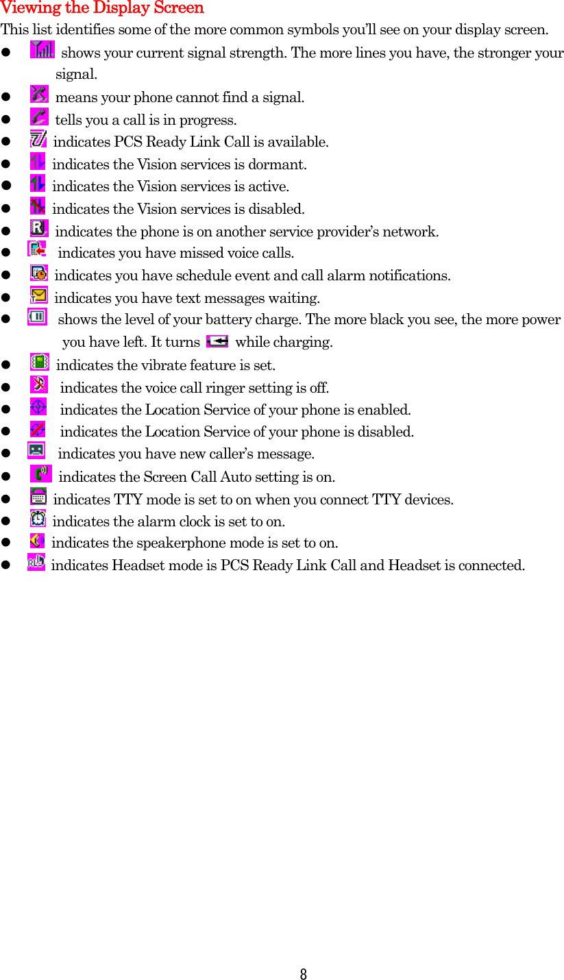 Viewing the Display Screen This list identifies some of the more common symbols you’ll see on your display screen.     shows your current signal strength. The more lines you have, the stronger your   signal.     means your phone cannot find a signal.     tells you a call is in progress.     indicates PCS Ready Link Call is available.     indicates the Vision services is dormant.     indicates the Vision services is active.       indicates the Vision services is disabled.     indicates the phone is on another service provider’s network.        indicates you have missed voice calls.     indicates you have schedule event and call alarm notifications.     indicates you have text messages waiting.           shows the level of your battery charge. The more black you see, the more power     you have left. It turns   while charging.     indicates the vibrate feature is set.     indicates the voice call ringer setting is off.     indicates the Location Service of your phone is enabled.     indicates the Location Service of your phone is disabled.           indicates you have new caller’s message.     indicates the Screen Call Auto setting is on.     indicates TTY mode is set to on when you connect TTY devices.     indicates the alarm clock is set to on.    indicates the speakerphone mode is set to on.         indicates Headset mode is PCS Ready Link Call and Headset is connected.   8