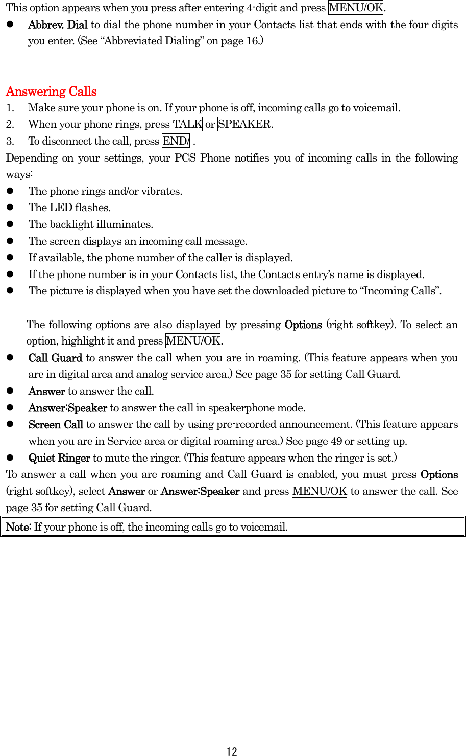  12This option appears when you press after entering 4-digit and press MENU/OK.   Abbrev. Dial to dial the phone number in your Contacts list that ends with the four digits you enter. (See “Abbreviated Dialing” on page 16.)   Answering Calls 1.  Make sure your phone is on. If your phone is off, incoming calls go to voicemail. 2.  When your phone rings, press TALK or SPEAKER. 3.  To disconnect the call, press END/ . Depending on your settings, your PCS Phone notifies you of incoming calls in the following ways:   The phone rings and/or vibrates.   The LED flashes.   The backlight illuminates.   The screen displays an incoming call message.   If available, the phone number of the caller is displayed.   If the phone number is in your Contacts list, the Contacts entry’s name is displayed.   The picture is displayed when you have set the downloaded picture to “Incoming Calls”.    The following options are also displayed by pressing Options (right softkey). To select an option, highlight it and press MENU/OK.   Call Guard to answer the call when you are in roaming. (This feature appears when you are in digital area and analog service area.) See page 35 for setting Call Guard.   Answer to answer the call.   Answer:Speaker to answer the call in speakerphone mode.   Screen Call to answer the call by using pre-recorded announcement. (This feature appears when you are in Service area or digital roaming area.) See page 49 or setting up.   Quiet Ringer to mute the ringer. (This feature appears when the ringer is set.) To answer a call when you are roaming and Call Guard is enabled, you must press Options (right softkey), select Answer or Answer:Speaker and press MENU/OK to answer the call. See page 35 for setting Call Guard. Note: If your phone is off, the incoming calls go to voicemail.  