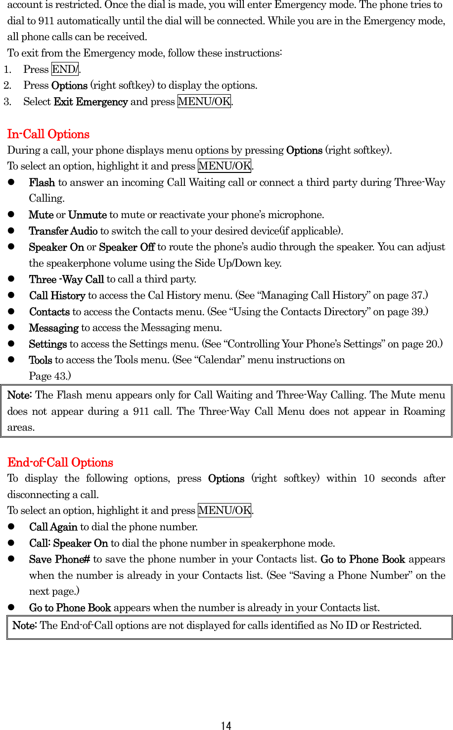  14account is restricted. Once the dial is made, you will enter Emergency mode. The phone tries to dial to 911 automatically until the dial will be connected. While you are in the Emergency mode, all phone calls can be received. To exit from the Emergency mode, follow these instructions: 1. Press END/. 2. Press Options (right softkey) to display the options. 3. Select Exit Emergency and press MENU/OK.  In-Call Options During a call, your phone displays menu options by pressing Options (right softkey). To select an option, highlight it and press MENU/OK.   Flash to answer an incoming Call Waiting call or connect a third party during Three-Way Calling.   Mute or Unmute to mute or reactivate your phone’s microphone.   Transfer Audio to switch the call to your desired device(if applicable).   Speaker On or Speaker Off to route the phone’s audio through the speaker. You can adjust the speakerphone volume using the Side Up/Down key.   Three -Way Call to call a third party.   Call History to access the Cal History menu. (See “Managing Call History” on page 37.)   Contacts to access the Contacts menu. (See “Using the Contacts Directory” on page 39.)   Messaging to access the Messaging menu.   Settings to access the Settings menu. (See “Controlling Your Phone’s Settings” on page 20.)   Tools to access the Tools menu. (See “Calendar” menu instructions on   Page 43.) Note: The Flash menu appears only for Call Waiting and Three-Way Calling. The Mute menu does not appear during a 911 call. The Three-Way Call Menu does not appear in Roaming areas.  End-of-Call Options To display the following options, press Options  (right softkey) within 10 seconds after disconnecting a call. To select an option, highlight it and press MENU/OK.   Call Again to dial the phone number.   Call: Speaker On to dial the phone number in speakerphone mode.   Save Phone# to save the phone number in your Contacts list. Go to Phone Book appears when the number is already in your Contacts list. (See “Saving a Phone Number” on the next page.)   Go to Phone Book appears when the number is already in your Contacts list. Note: The End-of-Call options are not displayed for calls identified as No ID or Restricted.    