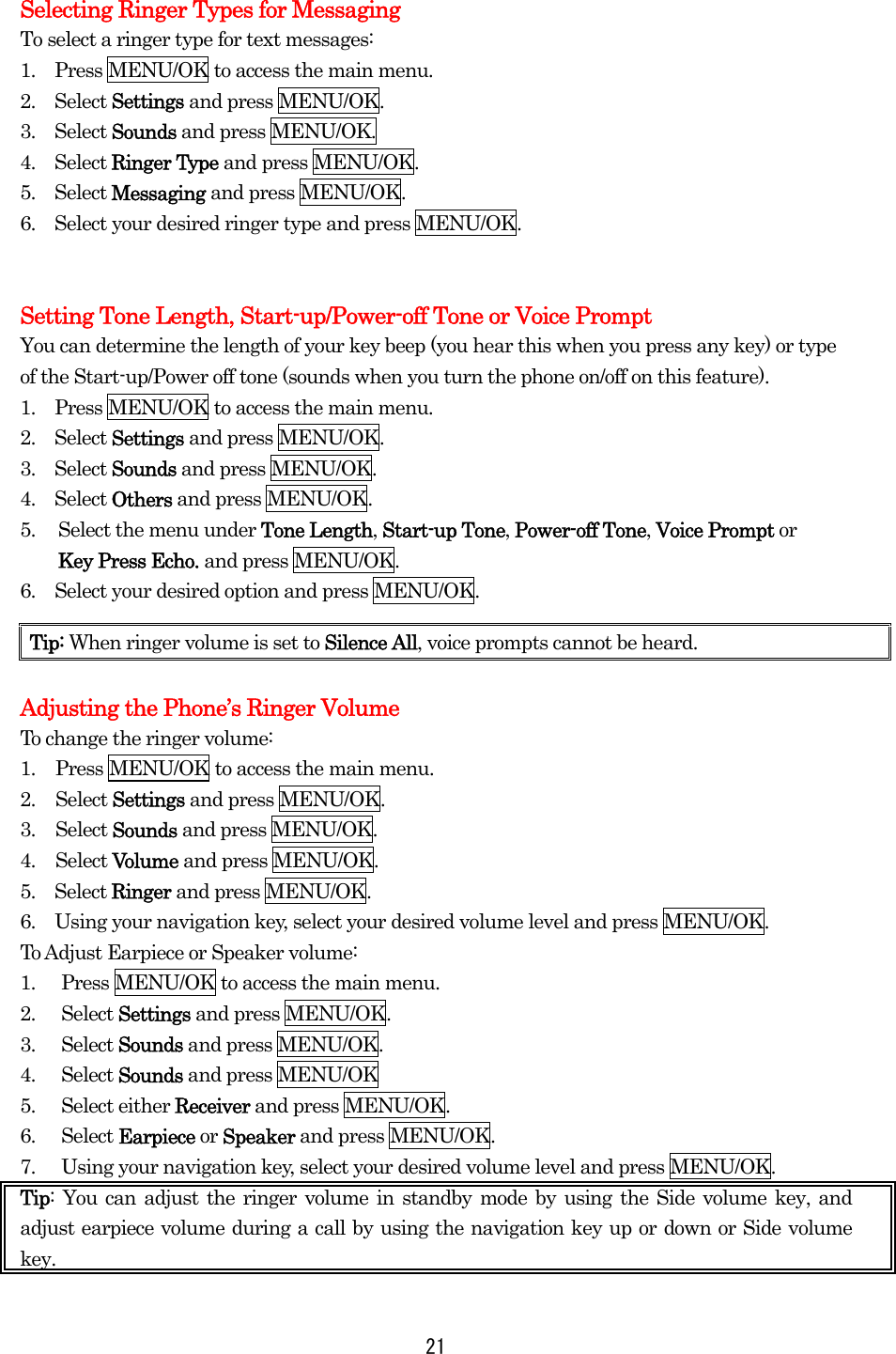  21 Selecting Ringer Types for Messaging To select a ringer type for text messages: 1.    Press MENU/OK to access the main menu. 2.  Select Settings and press MENU/OK. 3.  Select Sounds and press MENU/OK. 4.  Select Ringer Type and press MENU/OK. 5.  Select Messaging and press MENU/OK. 6.    Select your desired ringer type and press MENU/OK.   Setting Tone Length, Start-up/Power-off Tone or Voice Prompt You can determine the length of your key beep (you hear this when you press any key) or type of the Start-up/Power off tone (sounds when you turn the phone on/off on this feature). 1.    Press MENU/OK to access the main menu. 2.  Select Settings and press MENU/OK. 3.  Select Sounds and press MENU/OK. 4.  Select Others and press MENU/OK. 5.  Select the menu under Tone Length, Start-up Tone, Power-off Tone, Voice Prompt or   Key Press Echo. and press MENU/OK. 6.    Select your desired option and press MENU/OK.    Adjusting the Phone’s Ringer Volume   To change the ringer volume: 1.  Press MENU/OK to access the main menu. 2. Select Settings and press MENU/OK. 3. Select Sounds and press MENU/OK. 4. Select Volume and press MENU/OK.   5.  Select Ringer and press MENU/OK. 6.    Using your navigation key, select your desired volume level and press MENU/OK. To Adjust Earpiece or Speaker volume: 1.  Press MENU/OK to access the main menu. 2. Select Settings and press MENU/OK. 3. Select Sounds and press MENU/OK. 4. Select Sounds and press MENU/OK 5. Select either Receiver and press MENU/OK. 6. Select Earpiece or Speaker and press MENU/OK. 7.  Using your navigation key, select your desired volume level and press MENU/OK. Tip: You can adjust the ringer volume in standby mode by using the Side volume key, and adjust earpiece volume during a call by using the navigation key up or down or Side volume key.  Tip: When ringer volume is set to Silence All, voice prompts cannot be heard. 