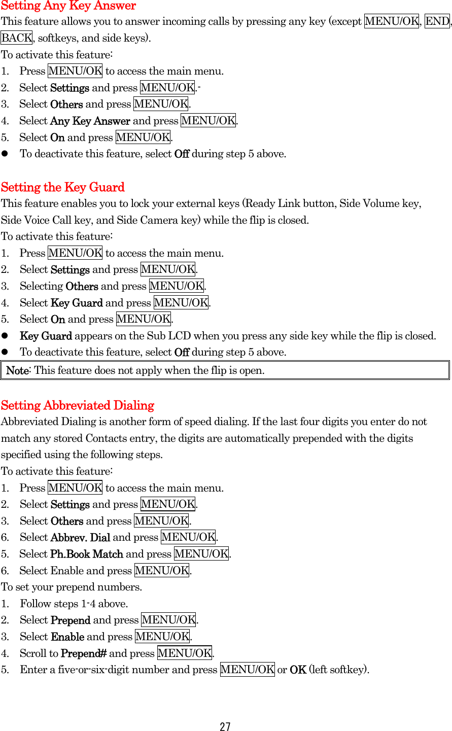  27 Setting Any Key Answer This feature allows you to answer incoming calls by pressing any key (except MENU/OK, END, BACK, softkeys, and side keys). To activate this feature: 1.    Press MENU/OK to access the main menu. 2.  Select Settings and press MENU/OK.- 3.  Select Others and press MENU/OK. 4.  Select Any Key Answer and press MENU/OK. 5.  Select On and press MENU/OK.   To deactivate this feature, select Off during step 5 above.  Setting the Key Guard This feature enables you to lock your external keys (Ready Link button, Side Volume key, Side Voice Call key, and Side Camera key) while the flip is closed. To activate this feature: 1.    Press MENU/OK to access the main menu. 2. Select Settings and press MENU/OK. 3. Selecting Others and press MENU/OK. 4. Select Key Guard and press MENU/OK. 5. Select On and press MENU/OK.   Key Guard appears on the Sub LCD when you press any side key while the flip is closed.   To deactivate this feature, select Off during step 5 above. Note: This feature does not apply when the flip is open.  Setting Abbreviated Dialing Abbreviated Dialing is another form of speed dialing. If the last four digits you enter do not match any stored Contacts entry, the digits are automatically prepended with the digits specified using the following steps. To activate this feature: 1.    Press MENU/OK to access the main menu. 2. Select Settings and press MENU/OK. 3. Select Others and press MENU/OK. 6. Select Abbrev. Dial and press MENU/OK. 5.  Select Ph.Book Match and press MENU/OK. 6.    Select Enable and press MENU/OK. To set your prepend numbers. 1.  Follow steps 1-4 above. 2. Select Prepend and press MENU/OK. 3. Select Enable and press MENU/OK. 4. Scroll to Prepend# and press MENU/OK. 5.  Enter a five-or-six-digit number and press MENU/OK or OK (left softkey).  