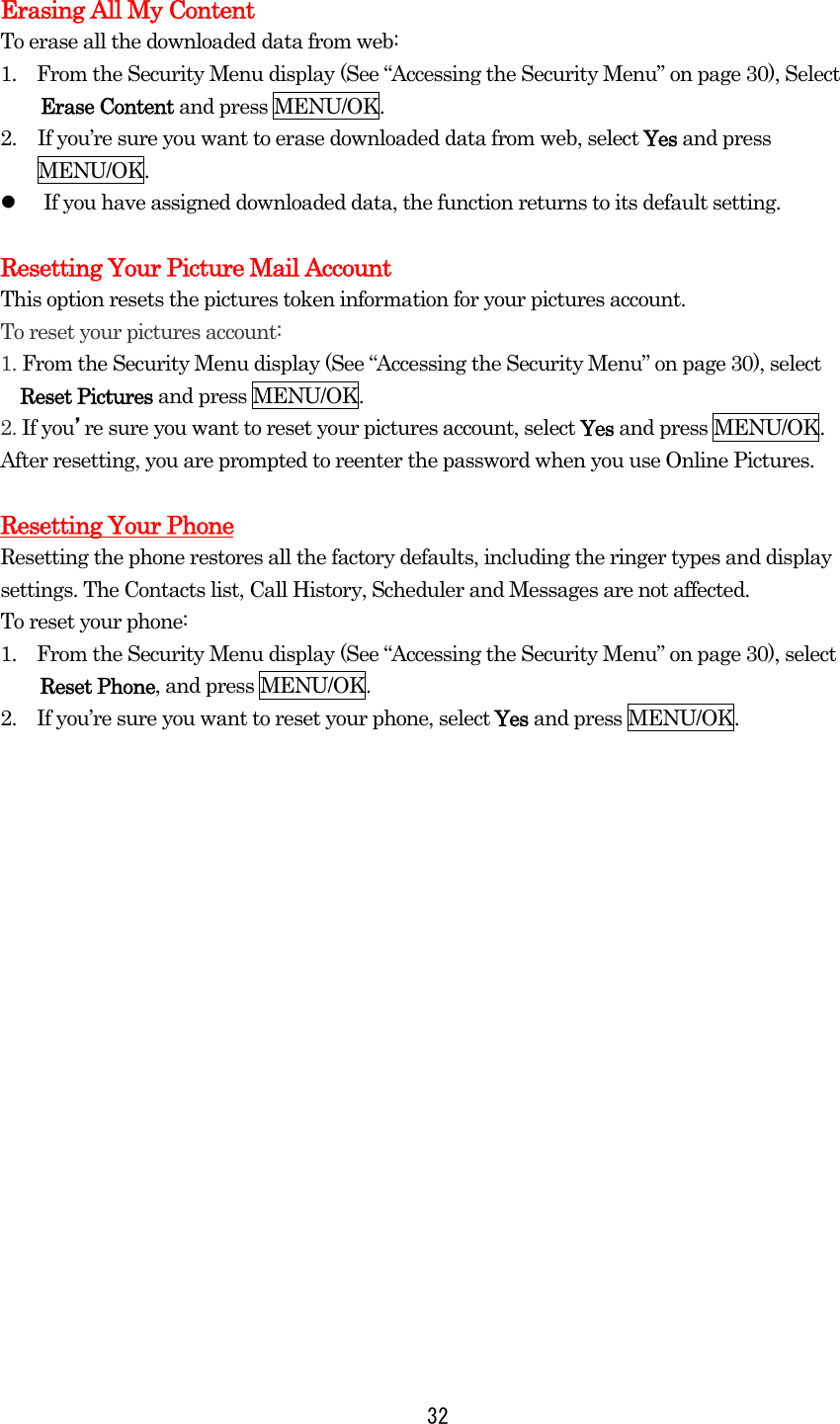 32 Erasing All My Content To erase all the downloaded data from web: 1.    From the Security Menu display (See “Accessing the Security Menu” on page 30), Select Erase Content and press MENU/OK. 2.  If you’re sure you want to erase downloaded data from web, select Yes and press MENU/OK.   If you have assigned downloaded data, the function returns to its default setting.  Resetting Your Picture Mail Account This option resets the pictures token information for your pictures account. To reset your pictures account: 1. From the Security Menu display (See “Accessing the Security Menu” on page 30), select   Reset Pictures and press MENU/OK. 2. If you’re sure you want to reset your pictures account, select Yes and press MENU/OK. After resetting, you are prompted to reenter the password when you use Online Pictures.  Resetting Your Phone Resetting the phone restores all the factory defaults, including the ringer types and display settings. The Contacts list, Call History, Scheduler and Messages are not affected. To reset your phone: 1.    From the Security Menu display (See “Accessing the Security Menu” on page 30), select Reset Phone, and press MENU/OK. 2.    If you’re sure you want to reset your phone, select Yes and press MENU/OK.  