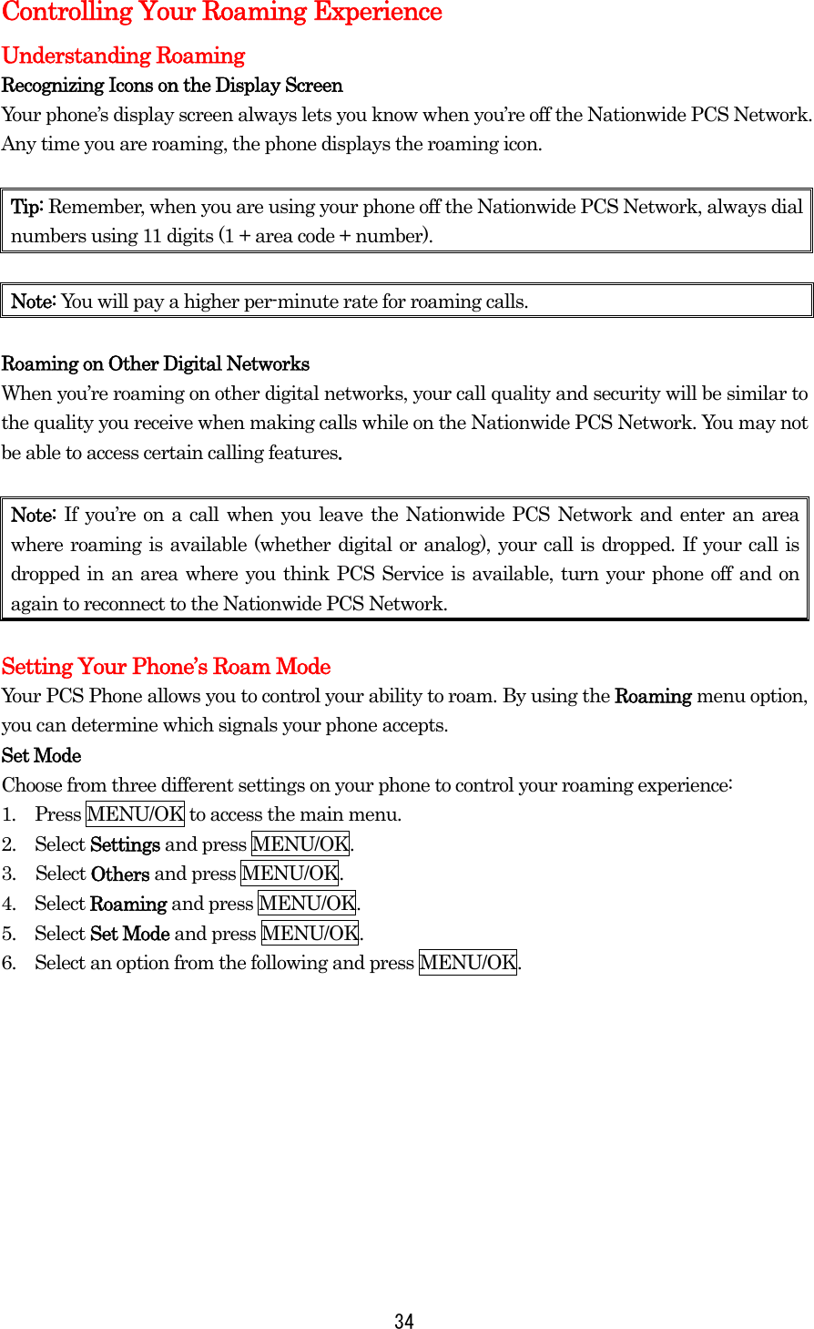  34Controlling Your Roaming Experience Understanding Roaming Recognizing Icons on the Display Screen Your phone’s display screen always lets you know when you’re off the Nationwide PCS Network. Any time you are roaming, the phone displays the roaming icon.    Tip: Remember, when you are using your phone off the Nationwide PCS Network, always dial numbers using 11 digits (1 + area code + number).  Note: You will pay a higher per-minute rate for roaming calls.  Roaming on Other Digital Networks When you’re roaming on other digital networks, your call quality and security will be similar to the quality you receive when making calls while on the Nationwide PCS Network. You may not be able to access certain calling features.  Note:  If you’re on a call when you leave the Nationwide PCS Network and enter an area where roaming is available (whether digital or analog), your call is dropped. If your call is dropped in an area where you think PCS Service is available, turn your phone off and on again to reconnect to the Nationwide PCS Network.  Setting Your Phone’s Roam Mode Your PCS Phone allows you to control your ability to roam. By using the Roaming menu option, you can determine which signals your phone accepts. Set Mode Choose from three different settings on your phone to control your roaming experience: 1.  Press MENU/OK to access the main menu. 2.  Select Settings and press MENU/OK. 3. Select Others and press MENU/OK. 4.  Select Roaming and press MENU/OK. 5.  Select Set Mode and press MENU/OK. 6.    Select an option from the following and press MENU/OK.          