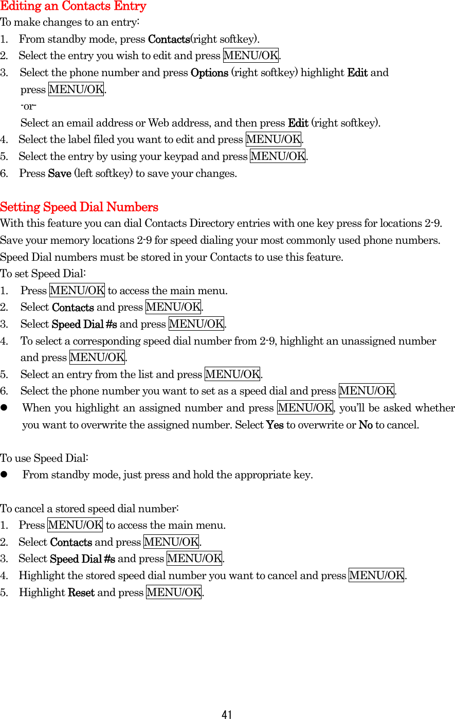  41 Editing an Contacts Entry To make changes to an entry: 1.  From standby mode, press Contacts(right softkey). 2.  Select the entry you wish to edit and press MENU/OK. 3.  Select the phone number and press Options (right softkey) highlight Edit and   press MENU/OK.     -or-     Select an email address or Web address, and then press Edit (right softkey). 4.    Select the label filed you want to edit and press MENU/OK. 5.    Select the entry by using your keypad and press MENU/OK. 6. Press Save (left softkey) to save your changes.  Setting Speed Dial Numbers With this feature you can dial Contacts Directory entries with one key press for locations 2-9. Save your memory locations 2-9 for speed dialing your most commonly used phone numbers. Speed Dial numbers must be stored in your Contacts to use this feature. To set Speed Dial: 1.   Press MENU/OK to access the main menu. 2.   Select Contacts and press MENU/OK. 3.   Select Speed Dial #s and press MENU/OK. 4.   To select a corresponding speed dial number from 2-9, highlight an unassigned number and press MENU/OK. 5.   Select an entry from the list and press MENU/OK. 6.   Select the phone number you want to set as a speed dial and press MENU/OK.   When you highlight an assigned number and press MENU/OK, you’ll be asked whether you want to overwrite the assigned number. Select Yes to overwrite or No to cancel.  To use Speed Dial:   From standby mode, just press and hold the appropriate key.  To cancel a stored speed dial number: 1.    Press MENU/OK to access the main menu. 2.  Select Contacts and press MENU/OK. 3.  Select Speed Dial #s and press MENU/OK. 4.    Highlight the stored speed dial number you want to cancel and press MENU/OK. 5. Highlight Reset and press MENU/OK.      