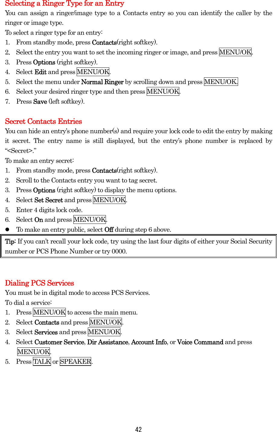  42Selecting a Ringer Type for an Entry You can assign a ringer/image type to a Contacts entry so you can identify the caller by the ringer or image type.   To select a ringer type for an entry: 1.   From standby mode, press Contacts(right softkey). 2.  Select the entry you want to set the incoming ringer or image, and press MENU/OK. 3.  Press Options (right softkey). 4.  Select Edit and press MENU/OK. 5.    Select the menu under Normal Ringer by scrolling down and press MENU/OK. 6.  Select your desired ringer type and then press MENU/OK. 7. Press Save (left softkey).  Secret Contacts Entries You can hide an entry’s phone number(s) and require your lock code to edit the entry by making it secret. The entry name is still displayed, but the entry’s phone number is replaced by “&lt;Secret&gt;.” To make an entry secret: 1.  From standby mode, press Contacts(right softkey). 2.  Scroll to the Contacts entry you want to tag secret. 3.  Press Options (right softkey) to display the menu options. 4.  Select Set Secret and press MENU/OK. 5.  Enter 4 digits lock code. 6.  Select On and press MENU/OK.   To make an entry public, select Off during step 6 above. Tip: If you can’t recall your lock code, try using the last four digits of either your Social Security number or PCS Phone Number or try 0000.     Dialing PCS Services You must be in digital mode to access PCS Services. To dial a service: 1.   Press MENU/OK to access the main menu. 2.   Select Contacts and press MENU/OK. 3.   Select Services and press MENU/OK. 4.  Select Customer Service, Dir Assistance, Account Info, or Voice Command and press MENU/OK. 5.   Press TALK or SPEAKER. 