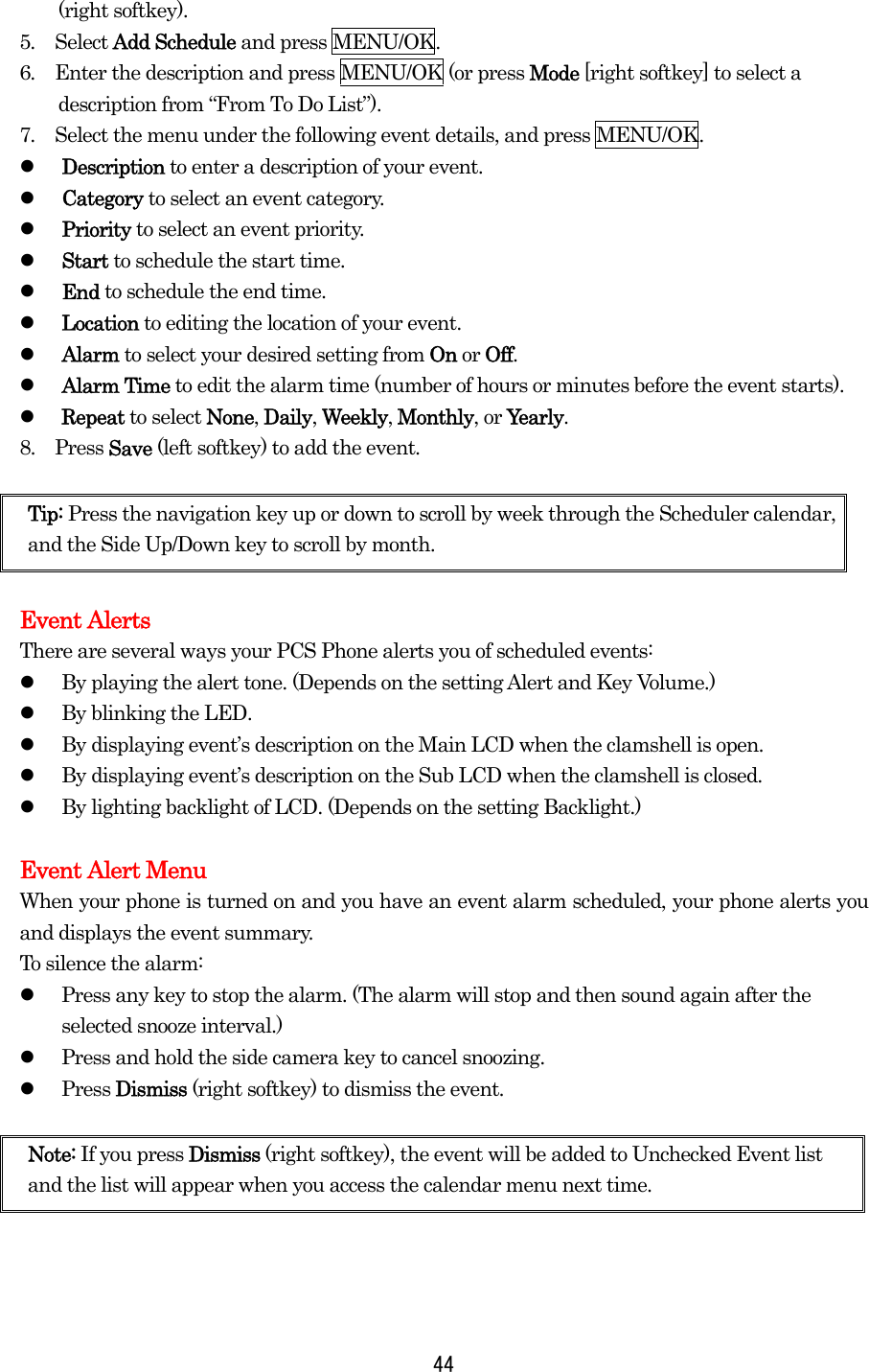  44(right softkey). 5.  Select Add Schedule and press MENU/OK. 6.  Enter the description and press MENU/OK (or press Mode [right softkey] to select a description from “From To Do List”). 7.  Select the menu under the following event details, and press MENU/OK.   Description to enter a description of your event.   Category to select an event category.   Priority to select an event priority.   Start to schedule the start time.   End to schedule the end time.   Location to editing the location of your event.   Alarm to select your desired setting from On or Off.   Alarm Time to edit the alarm time (number of hours or minutes before the event starts).   Repeat to select None, Daily, Weekly, Monthly, or Yearly. 8.  Press Save (left softkey) to add the event.  Tip: Press the navigation key up or down to scroll by week through the Scheduler calendar, and the Side Up/Down key to scroll by month.  Event Alerts There are several ways your PCS Phone alerts you of scheduled events:   By playing the alert tone. (Depends on the setting Alert and Key Volume.)   By blinking the LED.   By displaying event’s description on the Main LCD when the clamshell is open.   By displaying event’s description on the Sub LCD when the clamshell is closed.   By lighting backlight of LCD. (Depends on the setting Backlight.)  Event Alert Menu When your phone is turned on and you have an event alarm scheduled, your phone alerts you and displays the event summary.   To silence the alarm:   Press any key to stop the alarm. (The alarm will stop and then sound again after the selected snooze interval.)   Press and hold the side camera key to cancel snoozing.   Press Dismiss (right softkey) to dismiss the event.   Note: If you press Dismiss (right softkey), the event will be added to Unchecked Event list and the list will appear when you access the calendar menu next time. 