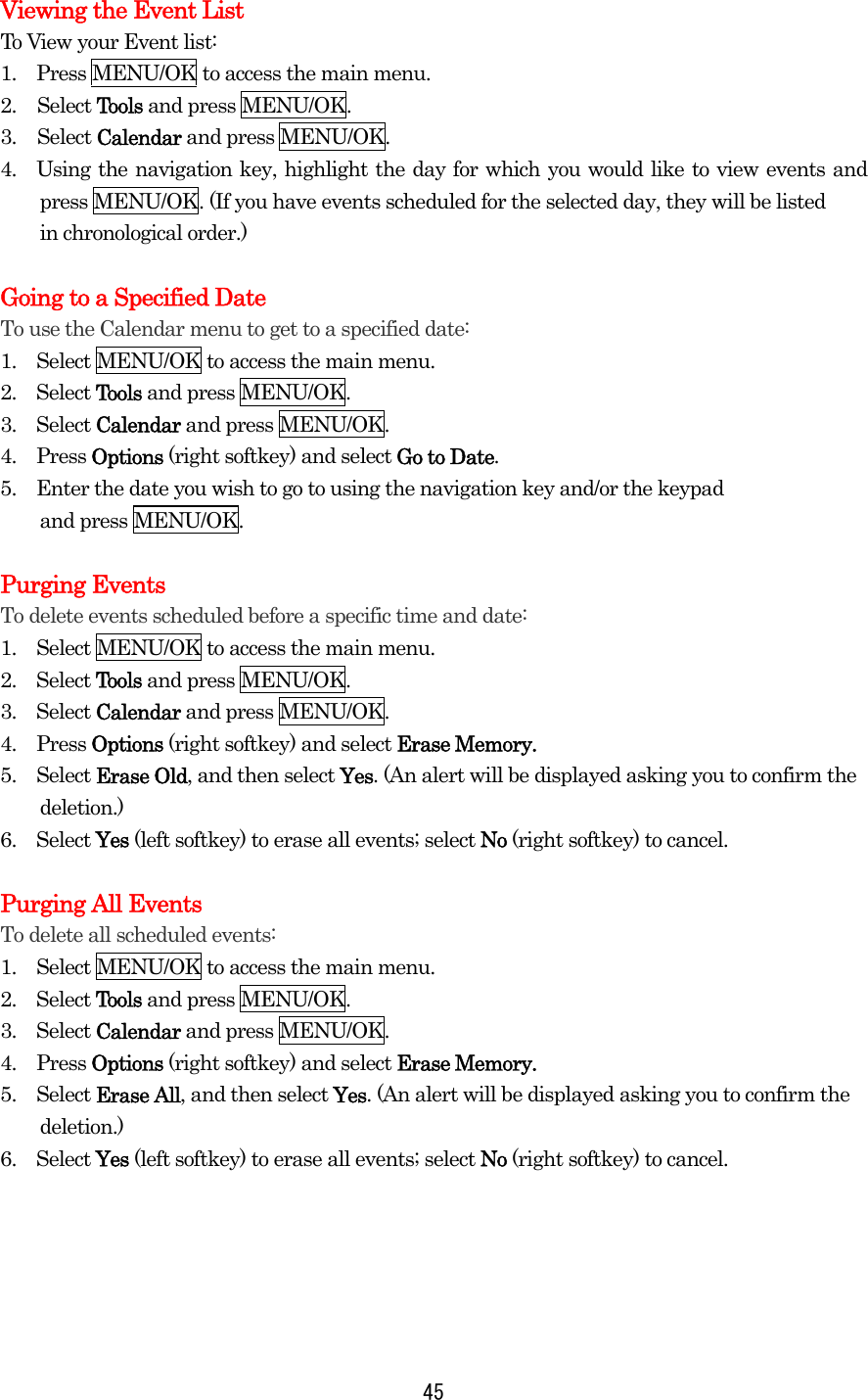  45Viewing the Event List To View your Event list: 1.    Press MENU/OK to access the main menu. 2. Select Tools and press MENU/OK. 3. Select Calendar and press MENU/OK. 4.  Using the navigation key, highlight the day for which you would like to view events and press MENU/OK. (If you have events scheduled for the selected day, they will be listed in chronological order.)    Going to a Specified Date To use the Calendar menu to get to a specified date: 1.    Select MENU/OK to access the main menu. 2.  Select Tools and press MENU/OK. 3.  Select Calendar and press MENU/OK. 4.  Press Options (right softkey) and select Go to Date. 5.    Enter the date you wish to go to using the navigation key and/or the keypad   and press MENU/OK.  Purging Events To delete events scheduled before a specific time and date: 1.    Select MENU/OK to access the main menu. 2.  Select Tools and press MENU/OK. 3.  Select Calendar and press MENU/OK. 4.  Press Options (right softkey) and select Erase Memory. 5.  Select Erase Old, and then select Yes. (An alert will be displayed asking you to confirm the deletion.) 6.  Select Yes (left softkey) to erase all events; select No (right softkey) to cancel.  Purging All Events To delete all scheduled events: 1.    Select MENU/OK to access the main menu. 2.  Select Tools and press MENU/OK. 3.  Select Calendar and press MENU/OK. 4.  Press Options (right softkey) and select Erase Memory. 5.  Select Erase All, and then select Yes. (An alert will be displayed asking you to confirm the deletion.) 6.  Select Yes (left softkey) to erase all events; select No (right softkey) to cancel.      