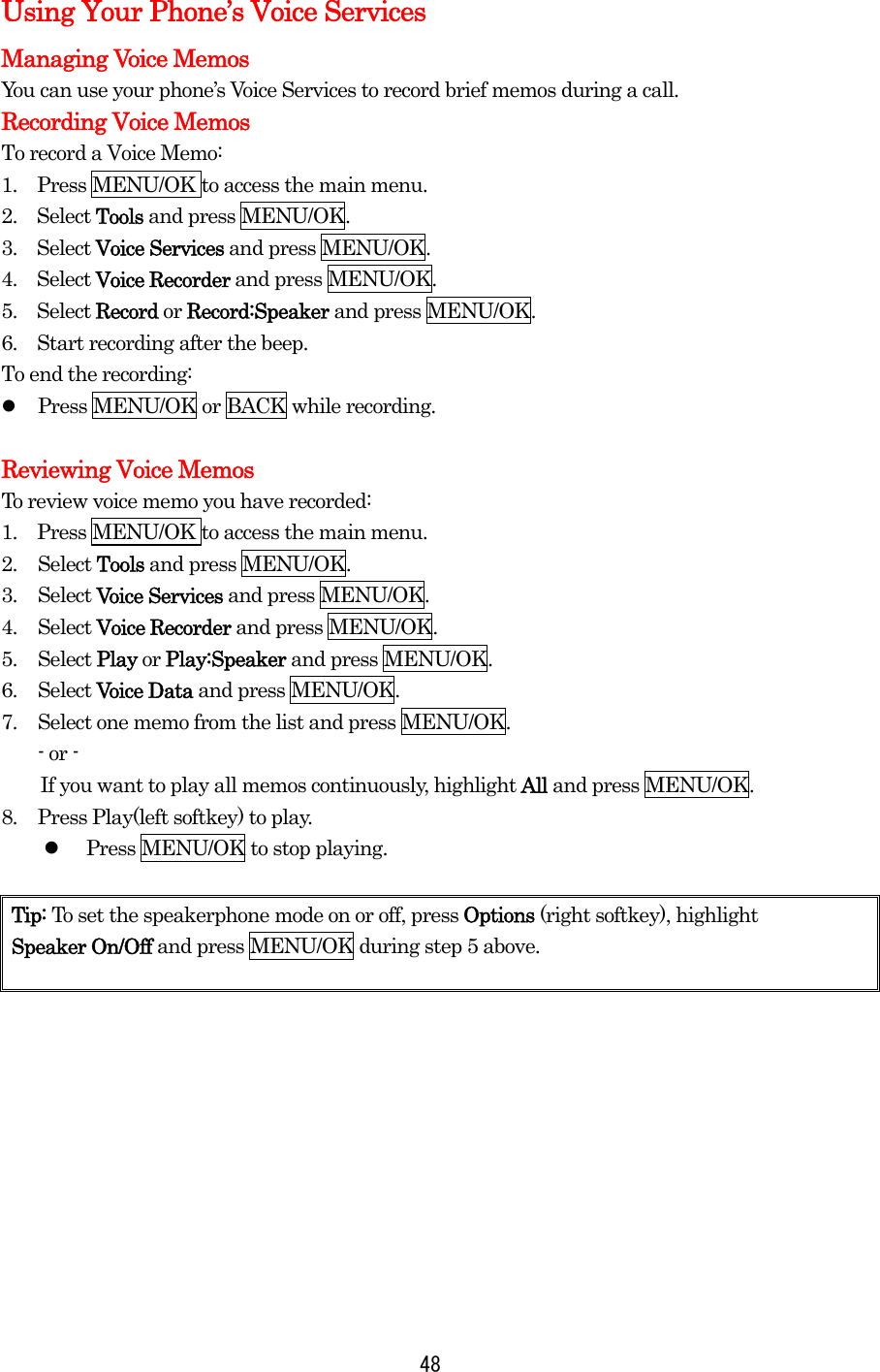  48Using Your Phone’s Voice Services Managing Voice Memos You can use your phone’s Voice Services to record brief memos during a call. Recording Voice Memos To record a Voice Memo: 1.    Press MENU/OK to access the main menu. 2.  Select Tools and press MENU/OK. 3.  Select Voice Services and press MENU/OK. 4.  Select Voice Recorder and press MENU/OK. 5.  Select Record or Record:Speaker and press MENU/OK. 6.    Start recording after the beep. To end the recording:   Press MENU/OK or BACK while recording.  Reviewing Voice Memos To review voice memo you have recorded: 1.    Press MENU/OK to access the main menu. 2. Select Tools and press MENU/OK. 3. Select Voice Services and press MENU/OK. 4. Select Voice Recorder and press MENU/OK. 5. Select Play or Play:Speaker and press MENU/OK. 6. Select Voice Data and press MENU/OK. 7.  Select one memo from the list and press MENU/OK. - or -         If you want to play all memos continuously, highlight All and press MENU/OK. 8.  Press Play(left softkey) to play.       Press MENU/OK to stop playing.  Tip: To set the speakerphone mode on or off, press Options (right softkey), highlight   Speaker On/Off and press MENU/OK during step 5 above.  