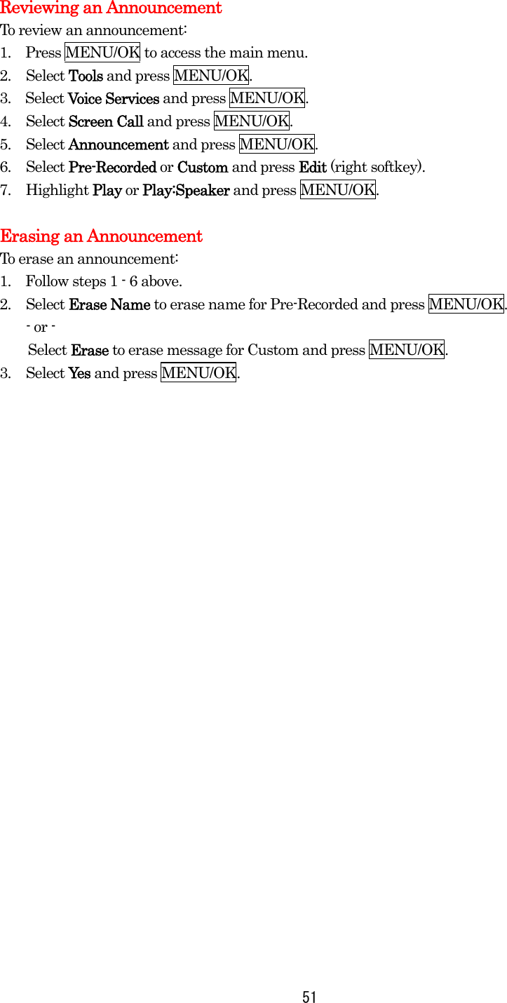  51Reviewing an Announcement To review an announcement: 1.    Press MENU/OK to access the main menu. 2. Select Tools and press MENU/OK. 3.  Select Voice Services and press MENU/OK. 4. Select Screen Call and press MENU/OK. 5. Select Announcement and press MENU/OK. 6. Select Pre-Recorded or Custom and press Edit (right softkey). 7. Highlight Play or Play:Speaker and press MENU/OK.    Erasing an Announcement To erase an announcement: 1.    Follow steps 1 - 6 above. 2. Select Erase Name to erase name for Pre-Recorded and press MENU/OK. - or -     Select Erase to erase message for Custom and press MENU/OK. 3. Select Yes and press MENU/OK.  