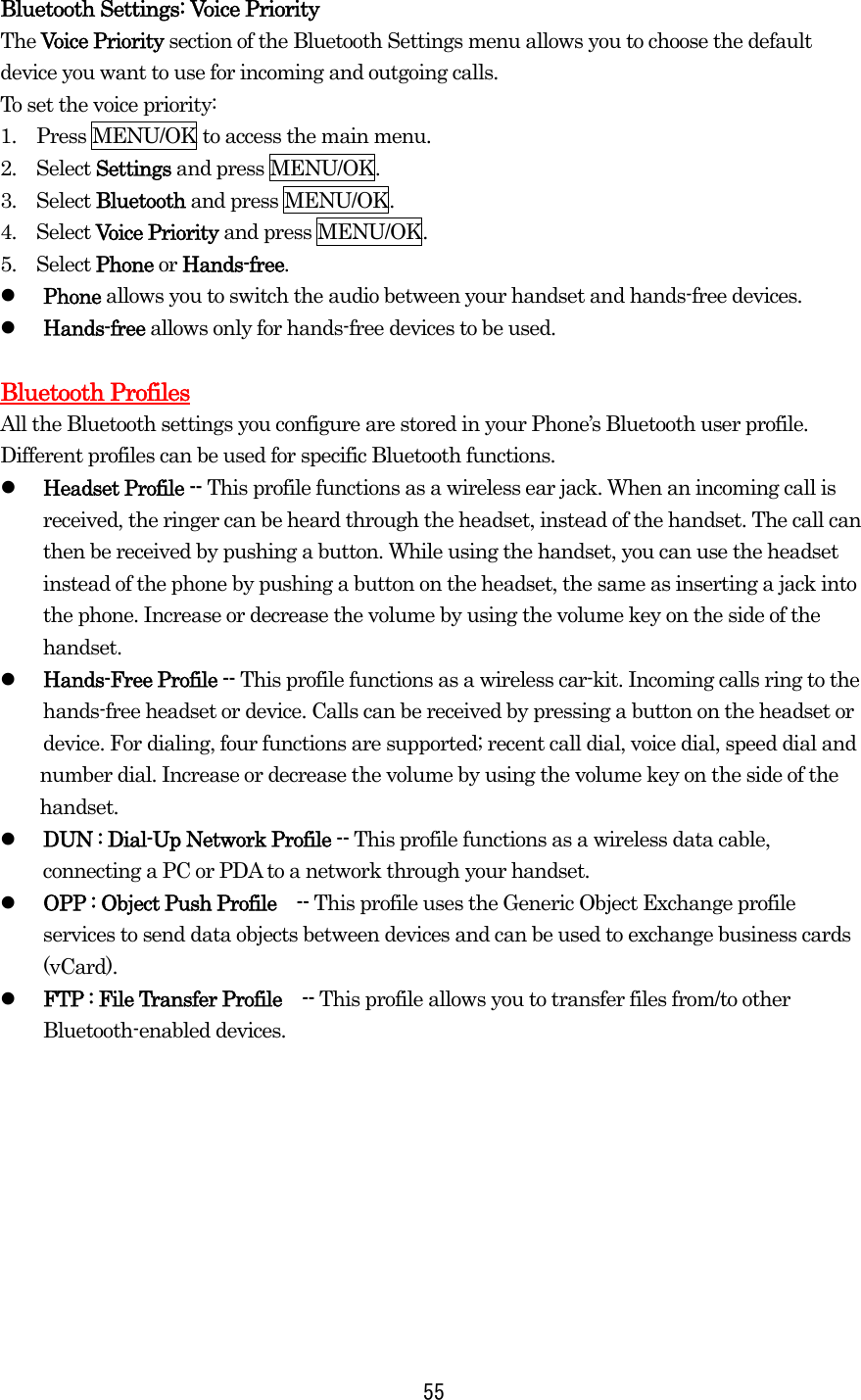  55Bluetooth Settings: Voice Priority The Voice Priority section of the Bluetooth Settings menu allows you to choose the default device you want to use for incoming and outgoing calls. To set the voice priority: 1.    Press MENU/OK to access the main menu. 2.  Select Settings and press MENU/OK. 3.  Select Bluetooth and press MENU/OK. 4.  Select Voice Priority and press MENU/OK. 5.  Select Phone or Hands-free.   Phone allows you to switch the audio between your handset and hands-free devices.   Hands-free allows only for hands-free devices to be used.  Bluetooth Profiles All the Bluetooth settings you configure are stored in your Phone’s Bluetooth user profile. Different profiles can be used for specific Bluetooth functions.   Headset Profile -- This profile functions as a wireless ear jack. When an incoming call is received, the ringer can be heard through the headset, instead of the handset. The call can then be received by pushing a button. While using the handset, you can use the headset instead of the phone by pushing a button on the headset, the same as inserting a jack into the phone. Increase or decrease the volume by using the volume key on the side of the handset.   Hands-Free Profile -- This profile functions as a wireless car-kit. Incoming calls ring to the hands-free headset or device. Calls can be received by pressing a button on the headset or device. For dialing, four functions are supported; recent call dial, voice dial, speed dial and number dial. Increase or decrease the volume by using the volume key on the side of the handset.   DUN : Dial-Up Network Profile -- This profile functions as a wireless data cable, connecting a PC or PDA to a network through your handset.   OPP : Object Push Profile    -- This profile uses the Generic Object Exchange profile services to send data objects between devices and can be used to exchange business cards (vCard).   FTP : File Transfer Profile    -- This profile allows you to transfer files from/to other Bluetooth-enabled devices.   