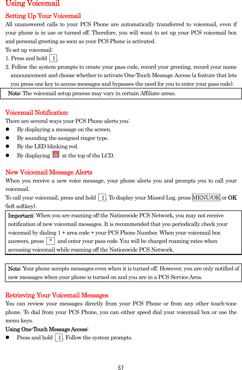  57Using Voicemail Setting Up Your Voicemail All unanswered calls to your PCS Phone are automatically transferred to voicemail, even if your phone is in use or turned off. Therefore, you will want to set up your PCS voicemail box and personal greeting as soon as your PCS Phone is activated. To set up voicemail: 1. Press and hold    1 . 2. Follow the system prompts to create your pass code, record your greeting, record your name announcement and choose whether to activate One-Touch Message Access (a feature that lets you press one key to access messages and bypasses the need for you to enter your pass code). Note: The voicemail setup process may vary in certain Affiliate areas.  Voicemail Notification There are several ways your PCS Phone alerts you:   By displaying a message on the screen.   By sounding the assigned ringer type.   By the LED blinking red.   By displaying    at the top of the LCD.  New Voicemail Message Alerts When you receive a new voice message, your phone alerts you and prompts you to call your voicemail.  To call your voicemail, press and hold    1 . To display your Missed Log, press MENU/OK or OK (left softkey). Important: When you are roaming off the Nationwide PCS Network, you may not receive notification of new voicemail messages. It is recommended that you periodically check your voicemail by dialing 1 + area code + your PCS Phone Number. When your voicemail box answers, press    *    and enter your pass code. You will be charged roaming rates when accessing voicemail while roaming off the Nationwide PCS Network.  Note: Your phone accepts messages even when it is turned off. However, you are only notified of new messages when your phone is turned on and you are in a PCS Service Area.  Retrieving Your Voicemail Messages You can review your messages directly from your PCS Phone or from any other touch-tone phone. To dial from your PCS Phone, you can either speed dial your voicemail box or use the menu keys. Using One-Touch Message Access:   Press and hold    1 . Follow the system prompts.  