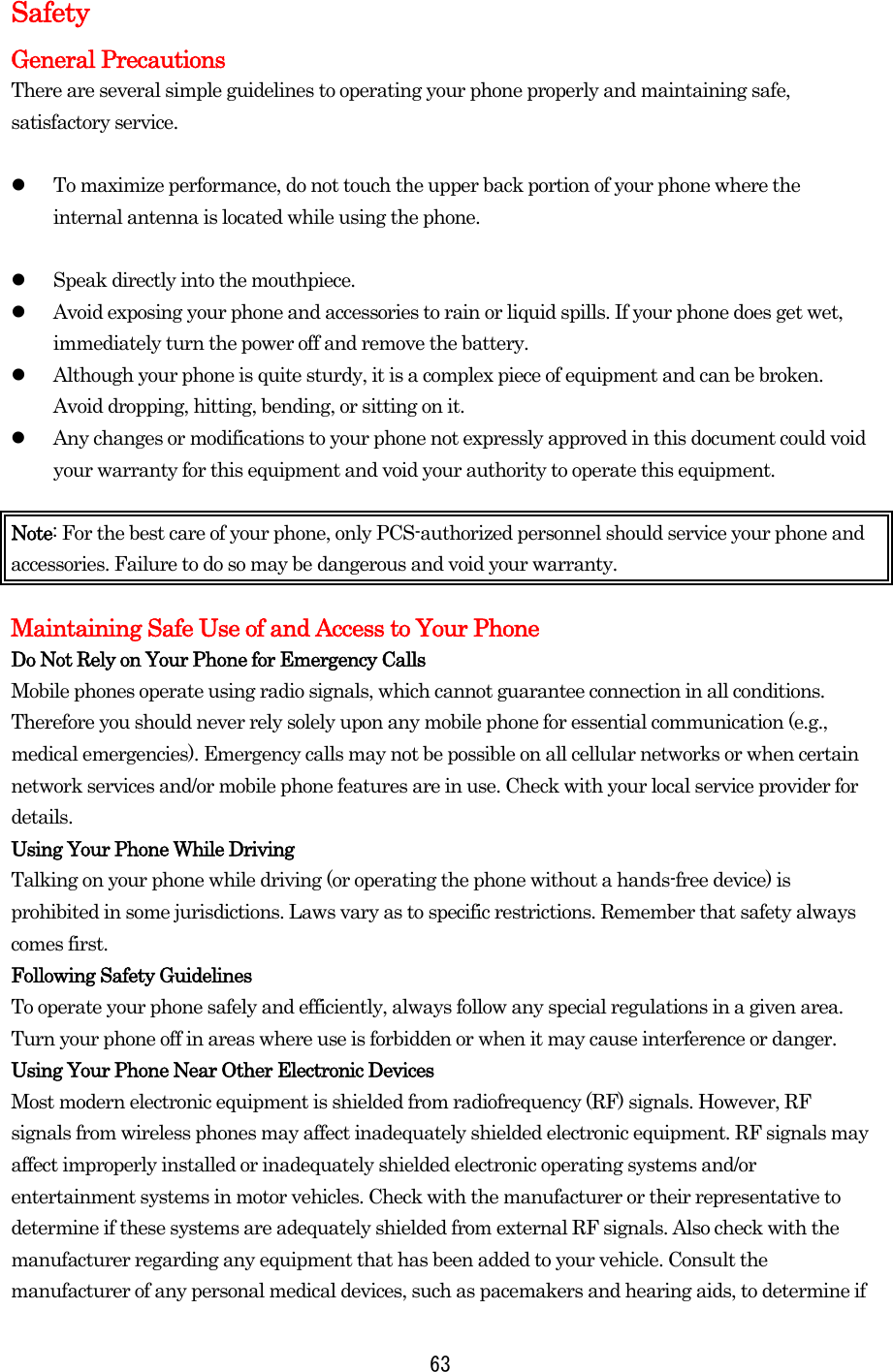  63Safety General Precautions There are several simple guidelines to operating your phone properly and maintaining safe, satisfactory service.      To maximize performance, do not touch the upper back portion of your phone where the internal antenna is located while using the phone.    Speak directly into the mouthpiece.     Avoid exposing your phone and accessories to rain or liquid spills. If your phone does get wet, immediately turn the power off and remove the battery.     Although your phone is quite sturdy, it is a complex piece of equipment and can be broken. Avoid dropping, hitting, bending, or sitting on it.     Any changes or modifications to your phone not expressly approved in this document could void your warranty for this equipment and void your authority to operate this equipment.  Note: For the best care of your phone, only PCS-authorized personnel should service your phone and accessories. Failure to do so may be dangerous and void your warranty.  Maintaining Safe Use of and Access to Your Phone Do Not Rely on Your Phone for Emergency Calls Mobile phones operate using radio signals, which cannot guarantee connection in all conditions. Therefore you should never rely solely upon any mobile phone for essential communication (e.g., medical emergencies). Emergency calls may not be possible on all cellular networks or when certain network services and/or mobile phone features are in use. Check with your local service provider for details. Using Your Phone While Driving Talking on your phone while driving (or operating the phone without a hands-free device) is prohibited in some jurisdictions. Laws vary as to specific restrictions. Remember that safety always comes first. Following Safety Guidelines To operate your phone safely and efficiently, always follow any special regulations in a given area. Turn your phone off in areas where use is forbidden or when it may cause interference or danger. Using Your Phone Near Other Electronic Devices Most modern electronic equipment is shielded from radiofrequency (RF) signals. However, RF signals from wireless phones may affect inadequately shielded electronic equipment. RF signals may affect improperly installed or inadequately shielded electronic operating systems and/or entertainment systems in motor vehicles. Check with the manufacturer or their representative to determine if these systems are adequately shielded from external RF signals. Also check with the manufacturer regarding any equipment that has been added to your vehicle. Consult the manufacturer of any personal medical devices, such as pacemakers and hearing aids, to determine if 