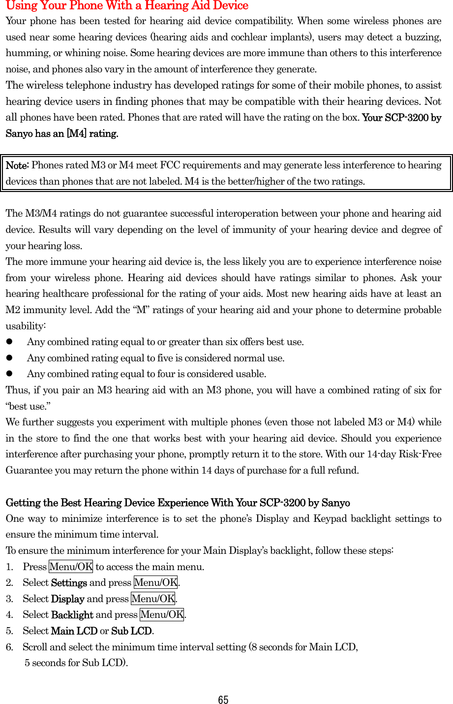  65Using Your Phone With a Hearing Aid Device Your phone has been tested for hearing aid device compatibility. When some wireless phones are used near some hearing devices (hearing aids and cochlear implants), users may detect a buzzing, humming, or whining noise. Some hearing devices are more immune than others to this interference noise, and phones also vary in the amount of interference they generate. The wireless telephone industry has developed ratings for some of their mobile phones, to assist hearing device users in finding phones that may be compatible with their hearing devices. Not all phones have been rated. Phones that are rated will have the rating on the box. Your SCP-3200 by Sanyo has an [M4] rating.  Note: Phones rated M3 or M4 meet FCC requirements and may generate less interference to hearing devices than phones that are not labeled. M4 is the better/higher of the two ratings.  The M3/M4 ratings do not guarantee successful interoperation between your phone and hearing aid device. Results will vary depending on the level of immunity of your hearing device and degree of your hearing loss. The more immune your hearing aid device is, the less likely you are to experience interference noise from your wireless phone. Hearing aid devices should have ratings similar to phones. Ask your hearing healthcare professional for the rating of your aids. Most new hearing aids have at least an M2 immunity level. Add the “M” ratings of your hearing aid and your phone to determine probable usability:   Any combined rating equal to or greater than six offers best use.   Any combined rating equal to five is considered normal use.   Any combined rating equal to four is considered usable. Thus, if you pair an M3 hearing aid with an M3 phone, you will have a combined rating of six for “best use.” We further suggests you experiment with multiple phones (even those not labeled M3 or M4) while in the store to find the one that works best with your hearing aid device. Should you experience interference after purchasing your phone, promptly return it to the store. With our 14-day Risk-Free Guarantee you may return the phone within 14 days of purchase for a full refund.  Getting the Best Hearing Device Experience With Your SCP-3200 by Sanyo One way to minimize interference is to set the phone’s Display and Keypad backlight settings to ensure the minimum time interval. To ensure the minimum interference for your Main Display’s backlight, follow these steps: 1.    Press Menu/OK to access the main menu. 2.  Select Settings and press Menu/OK. 3.  Select Display and press Menu/OK. 4.  Select Backlight and press Menu/OK. 5.  Select Main LCD or Sub LCD. 6.    Scroll and select the minimum time interval setting (8 seconds for Main LCD,   5 seconds for Sub LCD). 