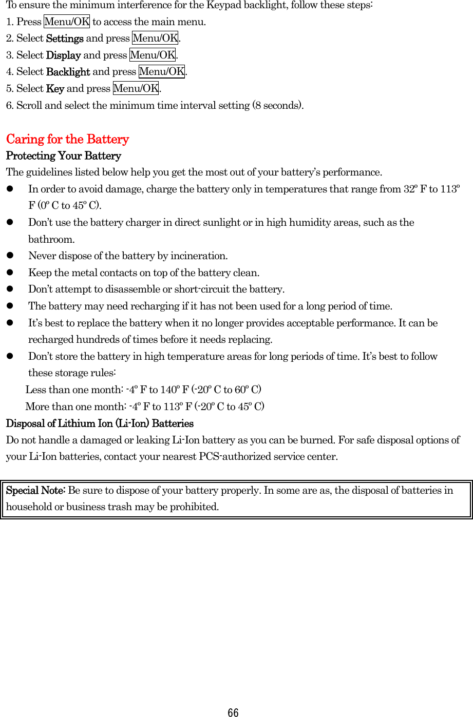  66 To ensure the minimum interference for the Keypad backlight, follow these steps: 1. Press Menu/OK to access the main menu. 2. Select Settings and press Menu/OK. 3. Select Display and press Menu/OK. 4. Select Backlight and press Menu/OK. 5. Select Key and press Menu/OK. 6. Scroll and select the minimum time interval setting (8 seconds).  Caring for the Battery Protecting Your Battery The guidelines listed below help you get the most out of your battery’s performance.   In order to avoid damage, charge the battery only in temperatures that range from 32º F to 113º F (0º C to 45º C).   Don’t use the battery charger in direct sunlight or in high humidity areas, such as the bathroom.   Never dispose of the battery by incineration.    Keep the metal contacts on top of the battery clean.   Don’t attempt to disassemble or short-circuit the battery.   The battery may need recharging if it has not been used for a long period of time.   It’s best to replace the battery when it no longer provides acceptable performance. It can be recharged hundreds of times before it needs replacing.   Don’t store the battery in high temperature areas for long periods of time. It’s best to follow these storage rules: Less than one month: -4º F to 140º F (-20º C to 60º C) More than one month: -4º F to 113º F (-20º C to 45º C) Disposal of Lithium Ion (Li-Ion) Batteries Do not handle a damaged or leaking Li-Ion battery as you can be burned. For safe disposal options of your Li-Ion batteries, contact your nearest PCS-authorized service center.  Special Note: Be sure to dispose of your battery properly. In some are as, the disposal of batteries in household or business trash may be prohibited.  