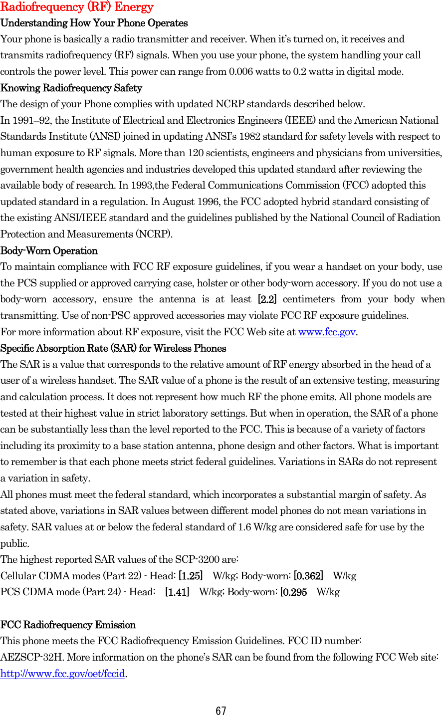  67Radiofrequency (RF) Energy Understanding How Your Phone Operates Your phone is basically a radio transmitter and receiver. When it’s turned on, it receives and transmits radiofrequency (RF) signals. When you use your phone, the system handling your call controls the power level. This power can range from 0.006 watts to 0.2 watts in digital mode. Knowing Radiofrequency Safety The design of your Phone complies with updated NCRP standards described below.   In 1991–92, the Institute of Electrical and Electronics Engineers (IEEE) and the American National Standards Institute (ANSI) joined in updating ANSI’s 1982 standard for safety levels with respect to human exposure to RF signals. More than 120 scientists, engineers and physicians from universities, government health agencies and industries developed this updated standard after reviewing the available body of research. In 1993,the Federal Communications Commission (FCC) adopted this updated standard in a regulation. In August 1996, the FCC adopted hybrid standard consisting of the existing ANSI/IEEE standard and the guidelines published by the National Council of Radiation Protection and Measurements (NCRP). Body-Worn Operation To maintain compliance with FCC RF exposure guidelines, if you wear a handset on your body, use the PCS supplied or approved carrying case, holster or other body-worn accessory. If you do not use a body-worn accessory, ensure the antenna is at least [2.2] centimeters from your body when transmitting. Use of non-PSC approved accessories may violate FCC RF exposure guidelines.   For more information about RF exposure, visit the FCC Web site at www.fcc.gov. Specific Absorption Rate (SAR) for Wireless Phones The SAR is a value that corresponds to the relative amount of RF energy absorbed in the head of a user of a wireless handset. The SAR value of a phone is the result of an extensive testing, measuring and calculation process. It does not represent how much RF the phone emits. All phone models are tested at their highest value in strict laboratory settings. But when in operation, the SAR of a phone can be substantially less than the level reported to the FCC. This is because of a variety of factors including its proximity to a base station antenna, phone design and other factors. What is important to remember is that each phone meets strict federal guidelines. Variations in SARs do not represent a variation in safety.   All phones must meet the federal standard, which incorporates a substantial margin of safety. As stated above, variations in SAR values between different model phones do not mean variations in safety. SAR values at or below the federal standard of 1.6 W/kg are considered safe for use by the public. The highest reported SAR values of the SCP-3200 are: Cellular CDMA modes (Part 22) - Head: [1.25]  W/kg; Body-worn: [0.362]  W/kg PCS CDMA mode (Part 24) - Head:  [1.41]  W/kg; Body-worn: [0.295  W/kg   FCC Radiofrequency Emission This phone meets the FCC Radiofrequency Emission Guidelines. FCC ID number:   AEZSCP-32H. More information on the phone’s SAR can be found from the following FCC Web site: http://www.fcc.gov/oet/fccid. 