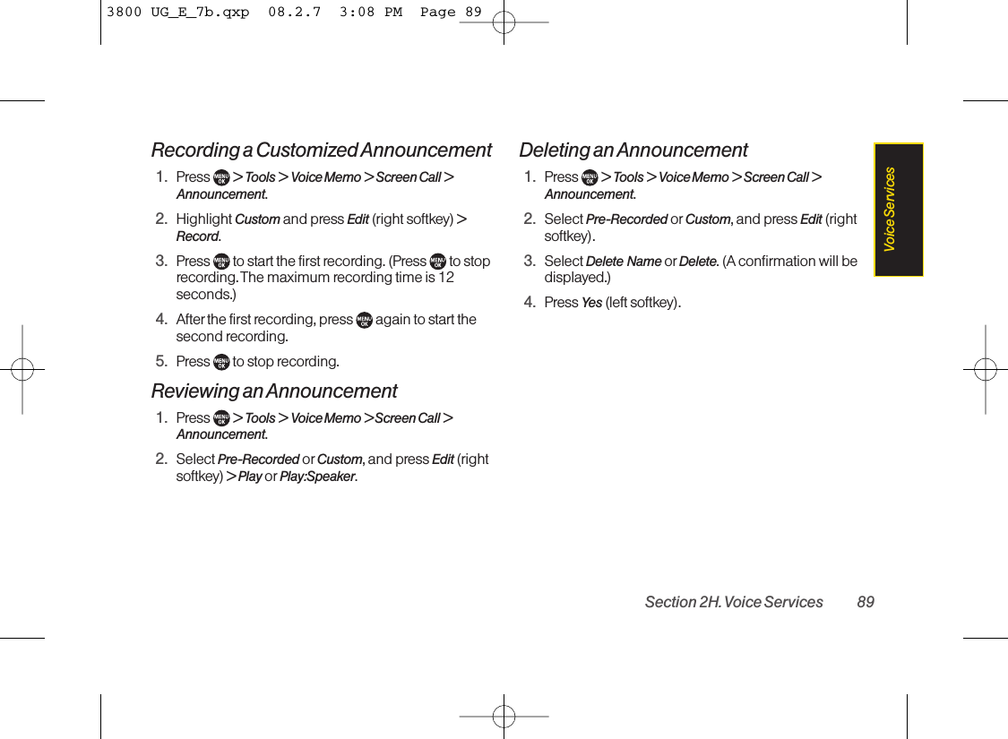 Recording a Customized Announcement1. Press  &gt; Tools &gt; Voice Memo &gt; Screen Call &gt;Announcement.2. Highlight Custom and press Edit (right softkey) &gt;Record.3. Press  to start the first recording. (Press  to stoprecording. The maximum recording time is 12seconds.)4. After the first recording, press  again to start thesecond recording.5. Press  to stop recording.Reviewing an Announcement1. Press  &gt; Tools &gt; Voice Memo &gt; Screen Call &gt;Announcement.2. Select Pre-Recorded or Custom, and press Edit (rightsoftkey) &gt; Play or Play:Speaker.Deleting an Announcement1. Press  &gt; Tools &gt; Voice Memo &gt; Screen Call &gt;Announcement.2. Select Pre-Recorded or Custom, and press Edit (rightsoftkey).3. Select Delete  Name or Delete. (A confirmation will bedisplayed.)4. Press Yes (left softkey).Section 2H. Voice Services 89Voice Services3800 UG_E_7b.qxp  08.2.7  3:08 PM  Page 89