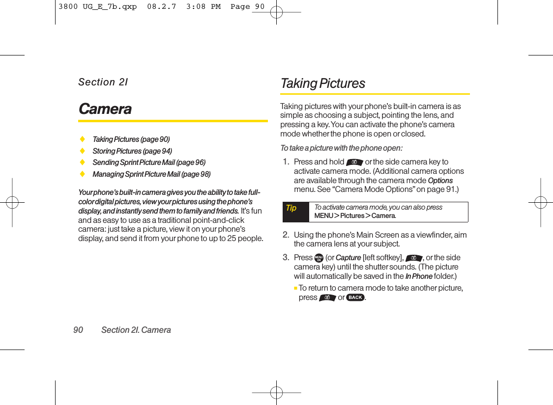 Section 2ICameraࡗTaking Pictures (page 90)ࡗStoring Pictures (page 94)ࡗSending Sprint Picture Mail (page 96)ࡗManaging Sprint Picture Mail (page 98)Your phone’s built-in camera gives you the ability to take full-colordigital pictures, view your pictures using the phone’sdisplay, and instantly send them to family and friends. It’s funand as easy to use as a traditional point-and-clickcamera: just take a picture, view it on yourphone’sdisplay, and send it from your phone to up to 25 people.Taking PicturesTaking pictures with your phone’s built-in camera is assimple as choosing a subject, pointing the lens, andpressing a key. You can activate the phone’s cameramode whether the phone is open orclosed.To take a picture with the phone open:1. Press and hold  or the side camera key toactivate camera mode. (Additional camera optionsare available through the camera mode Optionsmenu. See “Camera Mode Options”on page 91.)2. Using the phone’s Main Screen as a viewfinder, aimthe camera lens at your subject.3. Press (or Capture [left softkey], , or the sidecamera key) until the shutter sounds. (The picturewill automatically be saved in the In Phone folder.)ⅢTo return to camera mode to take another picture,press or .Tip To activate camera mode, you can also pressMENU &gt;Pictures &gt; Camera.90 Section 2I. Camera3800 UG_E_7b.qxp  08.2.7  3:08 PM  Page 90