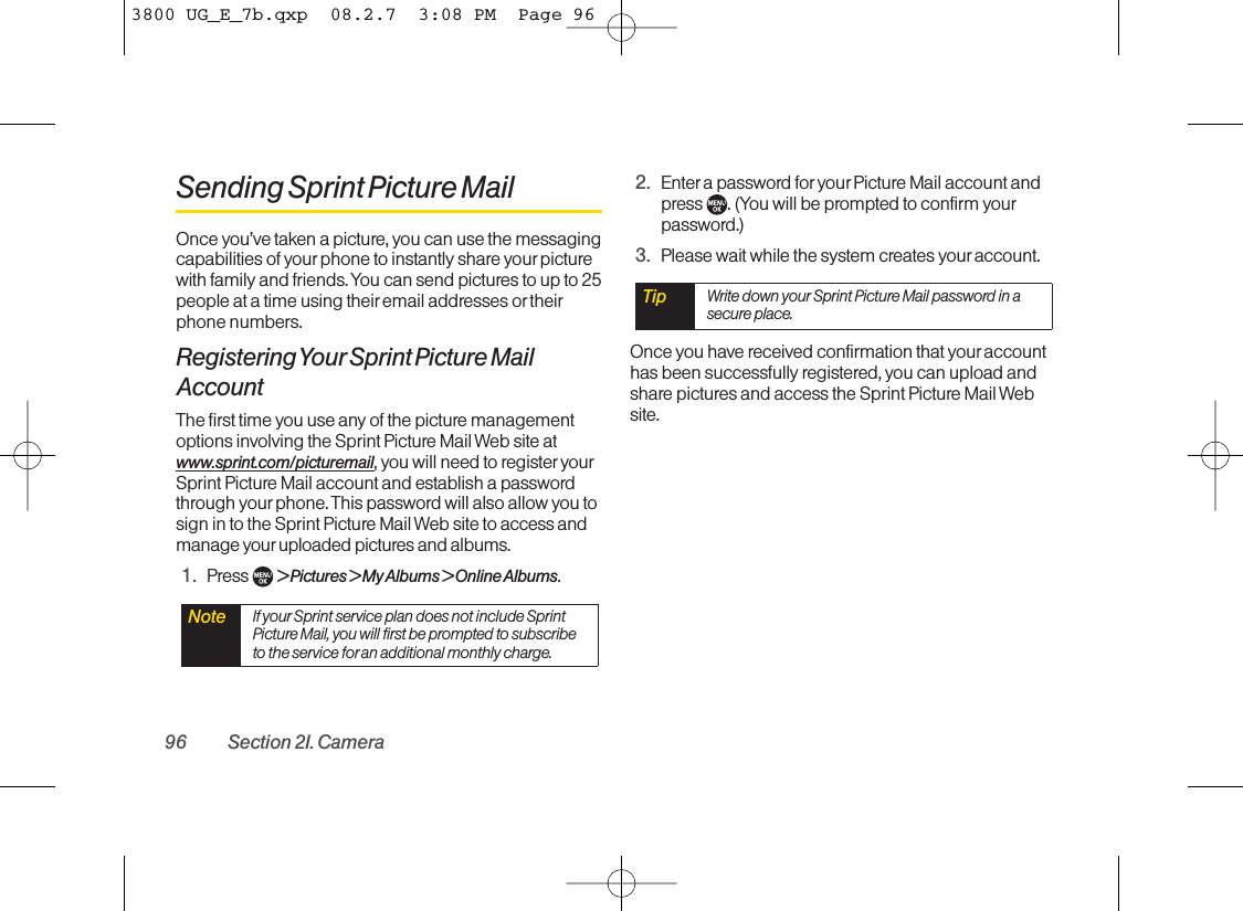 Sending Sprint Picture MailOnce you’ve taken a picture, you can use the messagingcapabilities of yourphone to instantly share your picturewith family and friends. You can send pictures to up to 25people at a time using their email addresses or theirphone numbers.Registering Your Sprint Picture MailAccountThe first time you use any of the picture managementoptions involving the Sprint Picture Mail Web site atwww.sprint.com/picturemail, you will need to register yourSprint Picture Mail account and establish a passwordthrough your phone. This password will also allow you tosign in to the Sprint Picture Mail Web site to access andmanage your uploaded pictures and albums.1. Press  &gt; Pictures &gt; My Albums &gt; Online Albums.2. Enter a password for your Picture Mail account andpress  . (You will be prompted to confirm yourpassword.)3. Please wait while the system creates your account.Once you have received confirmation that youraccounthas been successfully registered, you can upload andshare pictures and access the Sprint Picture Mail Website.Tip Write down your Sprint Picture Mail password in asecure place.Note If your Sprint service plan does not include SprintPicture Mail, you will first be prompted to subscribeto the service foran additional monthly charge.96 Section 2I. Camera3800 UG_E_7b.qxp  08.2.7  3:08 PM  Page 96