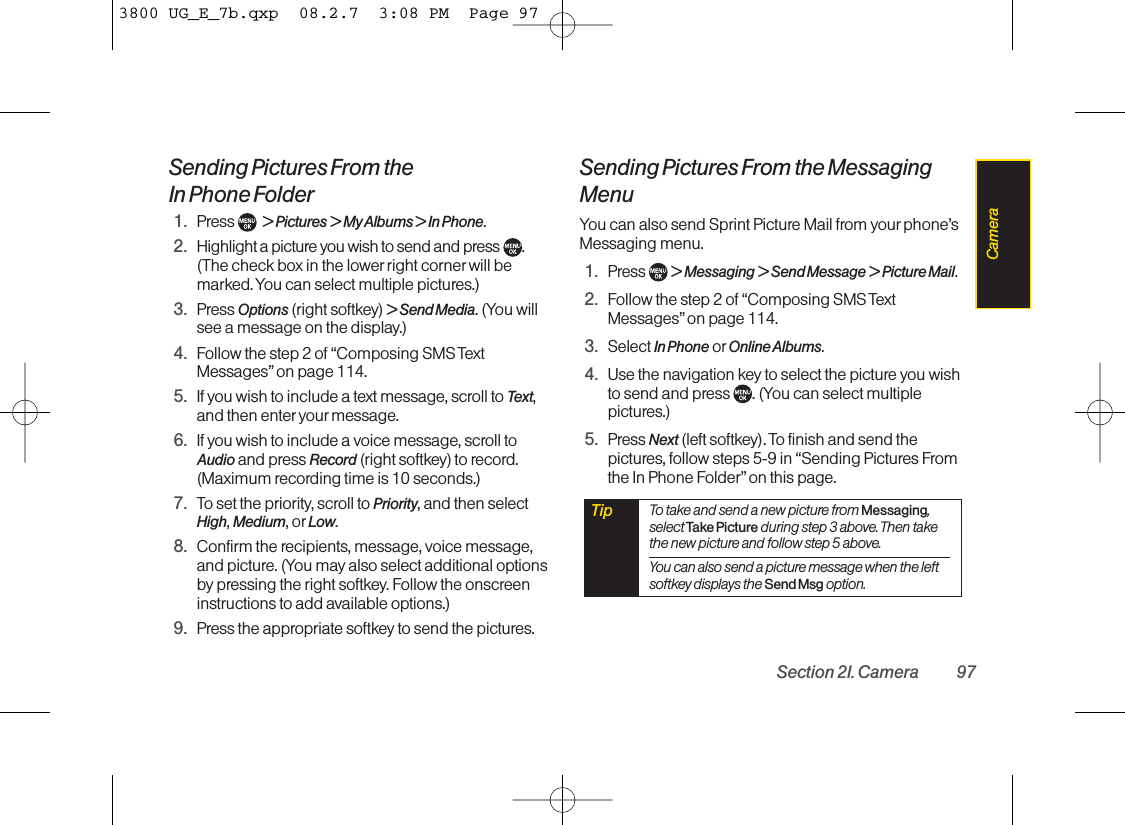 Sending Pictures From the In Phone Folder1. Press  &gt; Pictures &gt; My Albums &gt; In Phone.2. Highlight a picture you wish to send and press .(The check box in the lower right corner will bemarked. You can select multiple pictures.)3. Press Options (right softkey) &gt; Send Media. (You willsee a message on the display.)4. Follow the step 2 of “Composing SMS TextMessages” on page 114.5. If you wish to include a text message, scroll to Text,and then enter your message.6. If you wish to include a voice message, scroll toAudio and press Record (right softkey) to record.(Maximum recording time is 10 seconds.)7. To set the priority, scroll to Priority, and then selectHigh, Medium, or Low.8. Confirm the recipients, message, voice message,and picture. (You may also select additional optionsby pressing the right softkey. Follow the onscreeninstructions to add available options.)9. Press the appropriate softkey to send the pictures.Sending Pictures From the MessagingMenuYou can also send Sprint Picture Mail from yourphone’sMessaging menu.1. Press  &gt; Messaging &gt; Send Message &gt; Picture Mail.2. Follow the step 2 of “Composing SMS TextMessages” on page 114.3. Select In Phone or Online Albums.4. Use the navigation key to select the picture you wishto send and press  . (You can select multiplepictures.)5. Press Next (left softkey). To finish and send thepictures, follow steps 5-9 in “Sending Pictures Fromthe In Phone Folder”on this page.Tip To take and send a new picture from Messaging,select Take Picture during step 3 above. Then takethe new picture and follow step 5 above.You can also send a picture message when the leftsoftkey displays the Send Msg option.Section 2I. Camera 97Camera3800 UG_E_7b.qxp  08.2.7  3:08 PM  Page 97