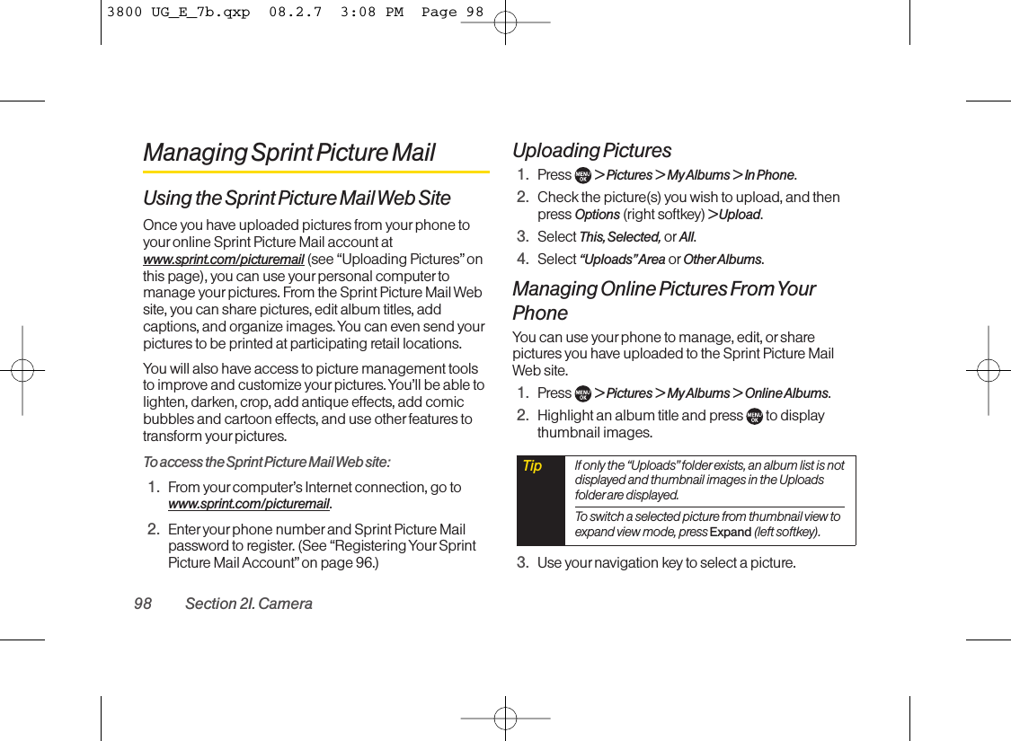 Managing Sprint Picture MailUsing the Sprint Picture Mail Web SiteOnce you have uploaded pictures from your phone toyouronline Sprint Picture Mail account atwww.sprint.com/picturemail (see “Uploading Pictures”onthis page), you can use your personal computer tomanage yourpictures. From the Sprint Picture Mail Website, you can share pictures, edit album titles, addcaptions, and organize images. You can even send yourpictures to be printed at participating retail locations.You will also have access to picture management toolsto improve and customize your pictures. You’ll be able tolighten, darken, crop, add antique effects, add comicbubbles and cartoon effects, and use other features totransform your pictures.To access the Sprint Picture Mail Web site:1. From your computer’s Internet connection, go towww.sprint.com/picturemail.2. Enter your phone number and Sprint Picture Mailpassword to register. (See “Registering Your SprintPicture Mail Account”on page 96.)Uploading Pictures 1. Press  &gt; Pictures &gt; My Albums &gt; In Phone.2. Check the picture(s) you wish to upload, and thenpress Options (right softkey) &gt; Upload.3. Select This, Selected, or All.4. Select “Uploads”Area or OtherAlbums.Managing Online Pictures From YourPhoneYou can use your phone to manage, edit, or sharepictures you have uploaded to the Sprint Picture MailWeb site.1. Press  &gt; Pictures &gt; My Albums &gt; Online Albums.2. Highlight an album title and press  to displaythumbnail images.3. Use yournavigation key to select a picture.Tip If only the “Uploads”folder exists, an album list is notdisplayed and thumbnail images in the Uploadsfolder are displayed.To switch a selected picture from thumbnail view toexpand view mode, press Expand (left softkey).98 Section 2I. Camera3800 UG_E_7b.qxp  08.2.7  3:08 PM  Page 98
