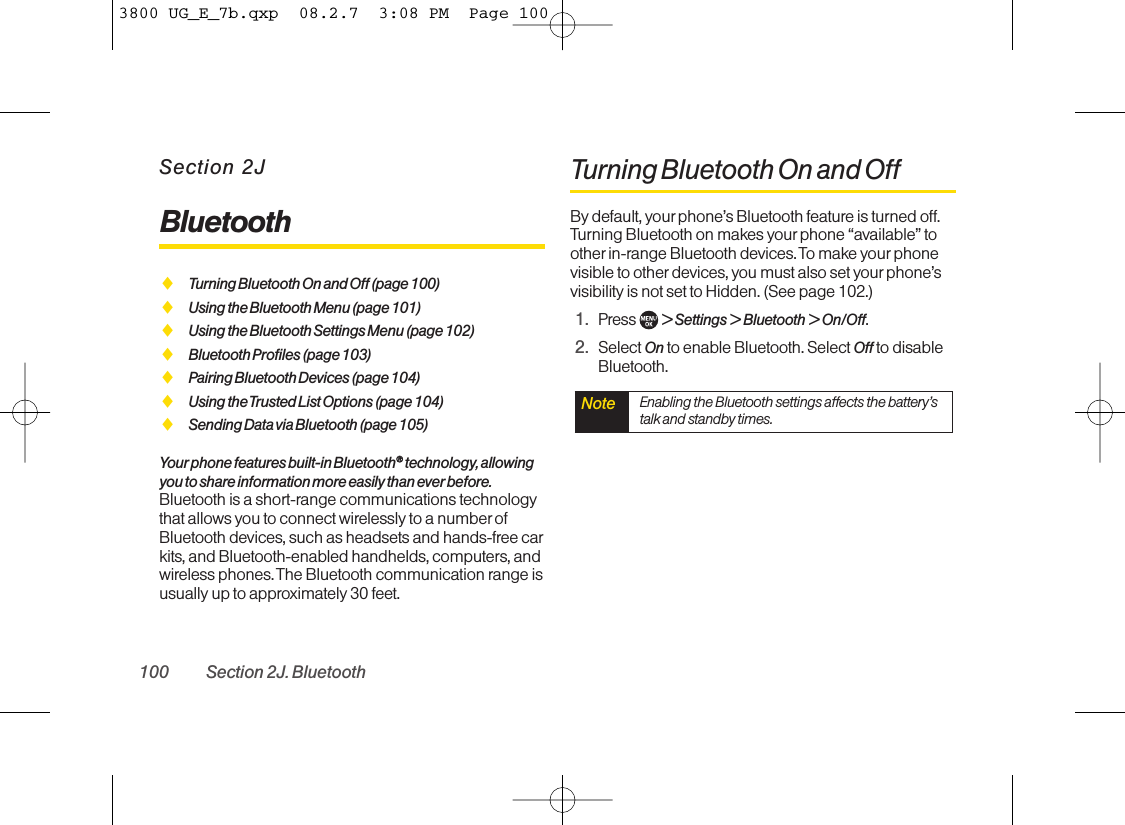 Section 2JBluetoothࡗTurning Bluetooth On and Off (page 100)ࡗUsing the Bluetooth Menu (page 101)ࡗUsing the Bluetooth Settings Menu (page 102)ࡗBluetooth Profiles (page 103)ࡗPairing Bluetooth Devices (page 104)ࡗUsing the Trusted List Options (page 104)ࡗSending Data via Bluetooth (page 105)Your phone features built-in Bluetooth®®technology, allowingyou to share information more easily than ever before.Bluetooth is a short-range communications technologythat allows you to connect wirelessly to a number ofBluetooth devices, such as headsets and hands-free carkits, and Bluetooth-enabled handhelds, computers, andwireless phones. The Bluetooth communication range isusually up to approximately 30 feet.Turning Bluetooth On and OffBy default, yourphone’s Bluetooth feature is turned off.Turning Bluetooth on makes yourphone “available” toother in-range Bluetooth devices. To make your phonevisible to other devices, you must also set your phone’svisibility is not set to Hidden. (See page 102.)1. Press  &gt;Settings &gt;Bluetooth &gt;On/Off.2. Select On to enable Bluetooth. Select Off to disableBluetooth.Note Enabling the Bluetooth settings affects the battery’stalk and standby times.100 Section 2J. Bluetooth3800 UG_E_7b.qxp  08.2.7  3:08 PM  Page 100