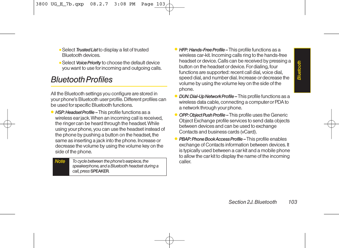 ⅢSelect Trusted List to display a list of trustedBluetooth devices.ⅢSelect Voice Priority to choose the default deviceyou want to use for incoming and outgoing calls.Bluetooth ProfilesAll the Bluetooth settings you configure are stored inyour phone’s Bluetooth user profile. Different profiles canbe used for specific Bluetooth functions.ⅷHSP: Headset Profile – This profile functions as awireless ear jack. When an incoming call is received,the ringer can be heard through the headset. Whileusing yourphone, you can use the headset instead ofthe phone by pushing a button on the headset, thesame as inserting a jack into the phone. Increase ordecrease the volume by using the volume key on theside of the phone.ⅷHFP: Hands-Free Profile – This profile functions as awireless car-kit. Incoming calls ring to the hands-freeheadset or device. Calls can be received by pressing abutton on the headset or device. Fordialing, fourfunctions are supported: recent call dial, voice dial,speed dial, and number dial. Increase or decrease thevolume by using the volume key on the side of thephone.ⅷDUN: Dial-Up Network Profile – This profile functions as awireless data cable, connecting a computer or PDA toa network through your phone.ⅷOPP: Object Push Profile –This profile uses the GenericObject Exchange profile services to send data objectsbetween devices and can be used to exchangeContacts and business cards (vCard).ⅷPBAP: Phone Book Access Profile – This profile enablesexchange of Contacts information between devices. Itis typically used between a car kit and a mobile phoneto allow the car kit to display the name of the incomingcaller.Note To cycle between the phone’s earpiece, thespeakerphone, and a Bluetooth headset during acall, press SPEAKER.Section 2J. Bluetooth 103Bluetooth3800 UG_E_7b.qxp  08.2.7  3:08 PM  Page 103