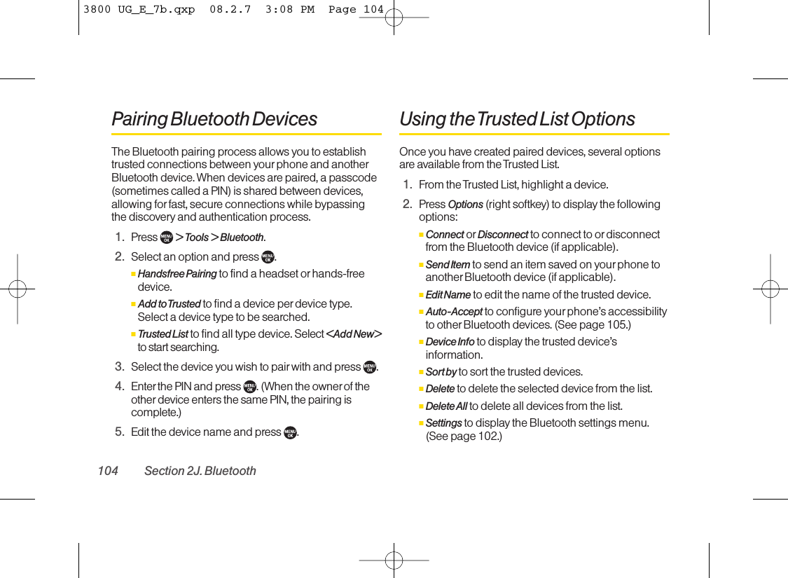 Pairing Bluetooth DevicesThe Bluetooth pairing process allows you to establishtrusted connections between yourphone and anotherBluetooth device. When devices are paired, a passcode(sometimes called a PIN) is shared between devices,allowing for fast, secure connections while bypassingthe discovery and authentication process.1. Press  &gt; Tools &gt;Bluetooth.2. Select an option and press  .ⅢHandsfree Pairing to find a headset orhands-freedevice.ⅢAdd to Trusted to find a device per device type.Select a device type to be searched.ⅢTrusted List to find all type device. Select &lt;Add New&gt;to start searching.3. Select the device you wish to pair with and press  .4. Enter the PIN and press . (When the owner of theother device enters the same PIN, the pairing iscomplete.)5. Edit the device name and press  .Using the Trusted List OptionsOnce you have created paired devices, several optionsare available from the Trusted List.1. From the Trusted List, highlight a device.2. Press Options (right softkey) to display the followingoptions:ⅢConnect or Disconnect to connect to or disconnectfrom the Bluetooth device (if applicable).ⅢSend Item to send an item saved on your phone toanother Bluetooth device (if applicable).ⅢEdit Name to edit the name of the trusted device.ⅢAuto-Accept to configure your phone’s accessibilityto other Bluetooth devices. (See page 105.)ⅢDevice Info to display the trusted device’sinformation.ⅢSort by to sort the trusted devices.ⅢDelete to delete the selected device from the list.ⅢDelete All to delete all devices from the list.ⅢSettings to display the Bluetooth settings menu.(See page 102.)104 Section 2J. Bluetooth3800 UG_E_7b.qxp  08.2.7  3:08 PM  Page 104