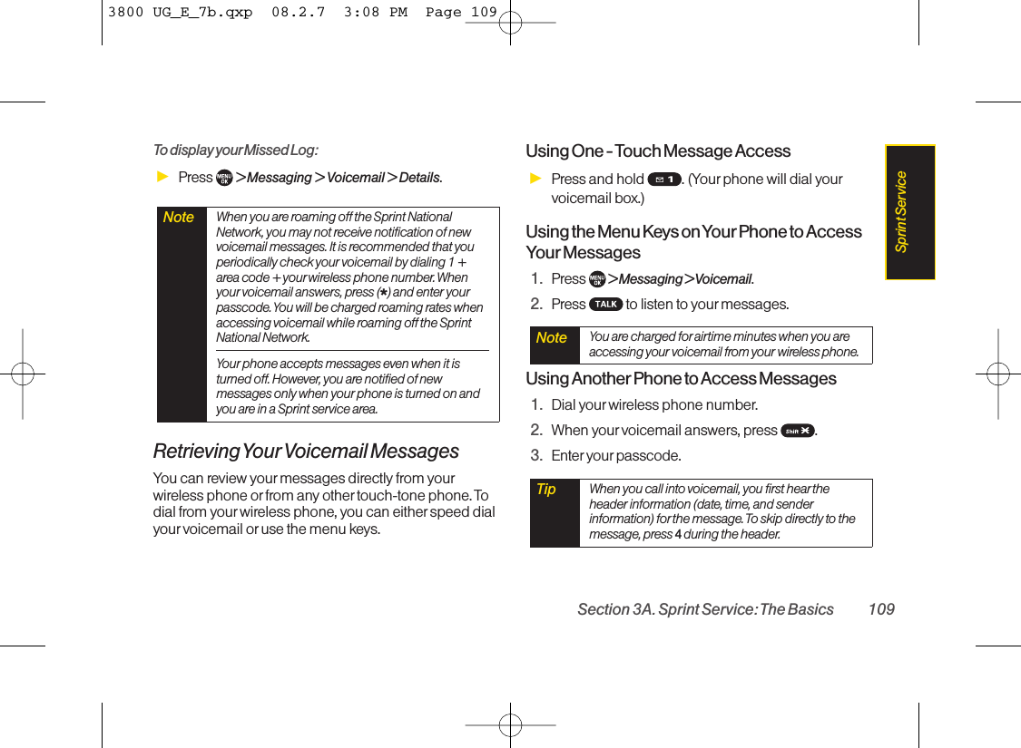 To display your Missed Log: ᮣPress  &gt; Messaging &gt; Voicemail &gt; Details.Retrieving YourVoicemail MessagesYou can review your messages directly from yourwireless phone or from any othertouch-tone phone. Todial from your wireless phone, you can either speed dialyourvoicemail or use the menu keys. Using One - Touch Message AccessᮣPress and hold  . (Your phone will dial yourvoicemail box.)Using the Menu Keys on Your Phone to AccessYour Messages1. Press  &gt; Messaging &gt; Voicemail.2. Press  to listen to yourmessages.Using Another Phone to Access Messages1. Dial your wireless phone number.2. When yourvoicemail answers, press  .3. Enter your passcode.Tip When you call into voicemail, you first heartheheader information (date, time, and senderinformation) for the message. To skip directly to themessage, press 4 during the header.Note You are charged forairtime minutes when you areaccessing your voicemail from your wireless phone.Note When you are roaming off the Sprint NationalNetwork, you may not receive notification of newvoicemail messages. It is recommended that youperiodically check your voicemail by dialing 1 +area code + yourwireless phone number. Whenyour voicemail answers, press (*) and enter yourpasscode. You will be charged roaming rates whenaccessing voicemail while roaming off the SprintNational Network.Your phone accepts messages even when it isturned off. However, you are notified of newmessages only when your phone is turned on andyou are in a Sprint service area.Section 3A. Sprint Service: The Basics 109Sprint Service3800 UG_E_7b.qxp  08.2.7  3:08 PM  Page 109