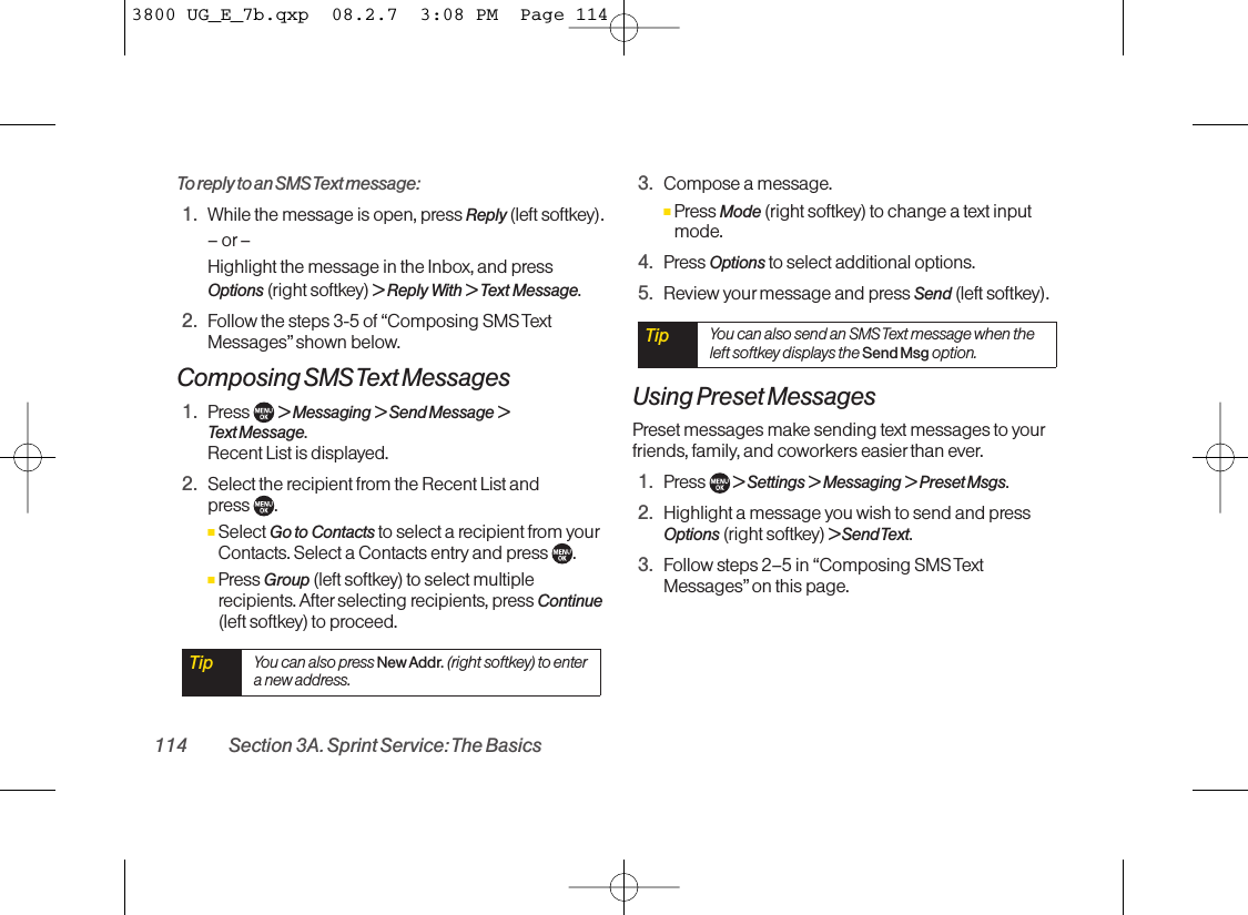 To reply to an SMS Text message:1. While the message is open, press Reply (left softkey).–or–Highlight the message in the Inbox, and pressOptions (right softkey) &gt;Reply With &gt; Text Message.2. Follow the steps 3-5 of “Composing SMS TextMessages” shown below.Composing SMS Text Messages1. Press  &gt;Messaging &gt;Send Message &gt;Text Message. Recent List is displayed.2. Select the recipient from the Recent List and press .ⅢSelect Go to Contacts to select a recipient from yourContacts. Select a Contacts entry and press  .ⅢPress Group (left softkey) to select multiplerecipients. After selecting recipients, press Continue(left softkey) to proceed.3. Compose a message.ⅢPress Mode (right softkey) to change a text inputmode.4. Press Options to select additional options.5. Review your message and press Send (left softkey).Using Preset MessagesPreset messages make sending text messages to yourfriends, family, and coworkers easierthan ever.1. Press  &gt; Settings &gt; Messaging &gt; Preset Msgs.2. Highlight a message you wish to send and pressOptions (right softkey) &gt; Send Text.3. Follow steps 2–5 in “Composing SMS TextMessages” on this page.Tip You can also send an SMS Text message when theleft softkey displays the Send Msg option.Tip You can also press New Addr.(right softkey) to entera new address.114 Section 3A. Sprint Service: The Basics3800 UG_E_7b.qxp  08.2.7  3:08 PM  Page 114