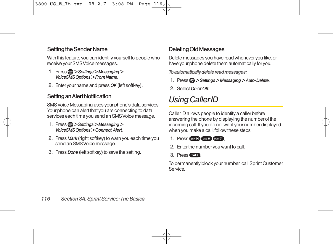 Setting the Sender Name With this feature, you can identify yourself to people whoreceive yourSMS Voice messages.1. Press  &gt; Settings &gt; Messaging &gt; VoiceSMS Options &gt; From Name.2. Enter your name and press OK (left softkey).Setting an Alert Notification SMS Voice Messaging uses your phone’s data services.Your phone can alert that you are connecting to dataservices each time you send an SMS Voice message.1. Press  &gt;Settings &gt;Messaging &gt;VoiceSMS Options &gt;Connect. Alert.2. Press Mark (right softkey) to warn you each time yousend an SMS Voice message.3. Press Done (left softkey) to save the setting.Deleting Old Messages Delete messages you have read wheneveryou like, orhave yourphone delete them automatically for you.To automatically delete read messages:1. Press  &gt; Settings &gt; Messaging &gt; Auto-Delete.2. Select On or Off.Using CallerIDCaller ID allows people to identify a caller beforeanswering the phone by displaying the number of theincoming call. If you do not want your number displayedwhen you make a call, follow these steps.1. Press  .2. Enter the numberyou want to call.3. Press .To permanently block your number, call Sprint CustomerService.116 Section 3A. Sprint Service: The Basics3800 UG_E_7b.qxp  08.2.7  3:08 PM  Page 116