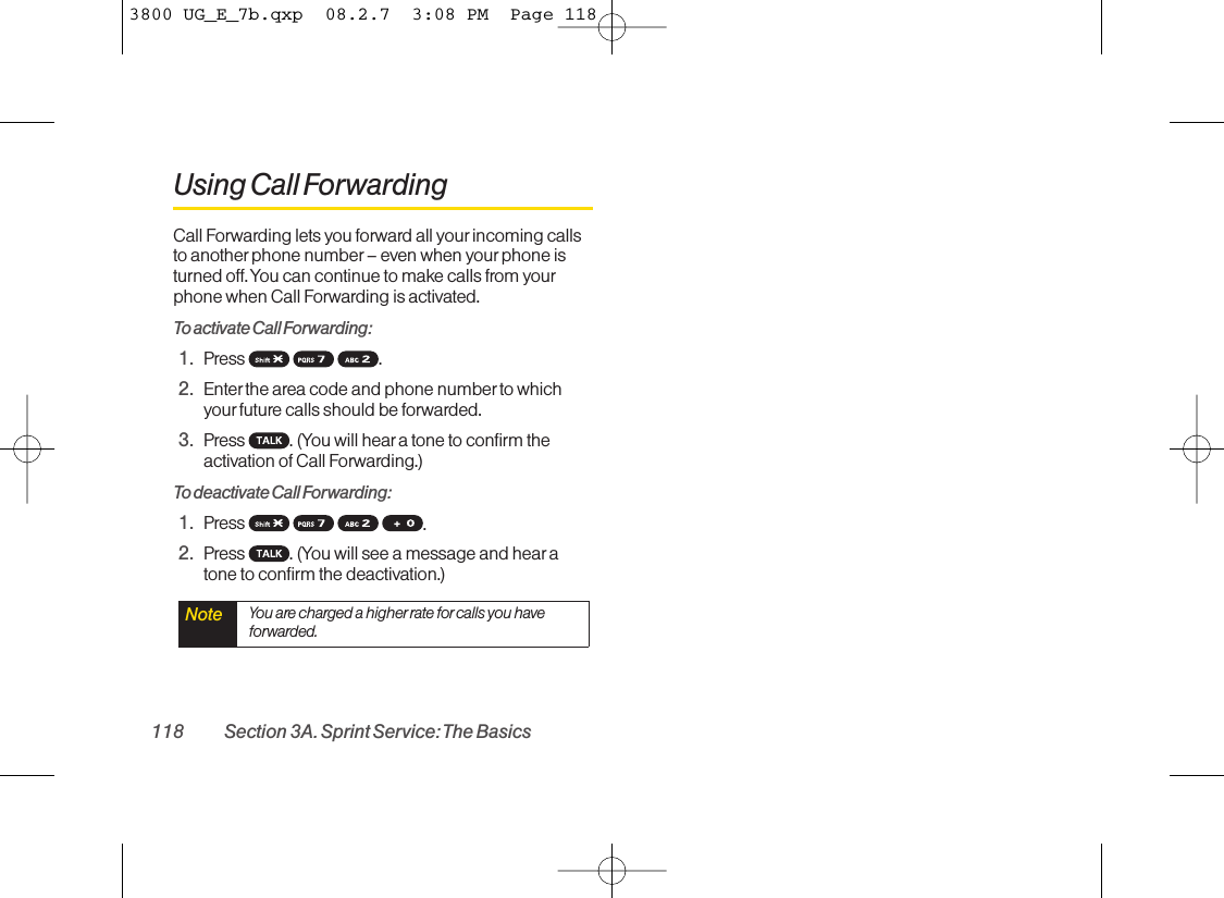 Using Call ForwardingCall Forwarding lets you forward all yourincoming callsto another phone number – even when your phone isturned off. You can continue to make calls from yourphone when Call Forwarding is activated.To activate Call Forwarding:1. Press .2. Enter the area code and phone number to whichyourfuture calls should be forwarded.3. Press  . (You will hear a tone to confirm theactivation of Call Forwarding.)To deactivate Call Forwarding:1. Press  .2. Press  . (You will see a message and hear atone to confirm the deactivation.)Note You are charged a higher rate for calls you haveforwarded.118 Section 3A. Sprint Service: The Basics3800 UG_E_7b.qxp  08.2.7  3:08 PM  Page 118