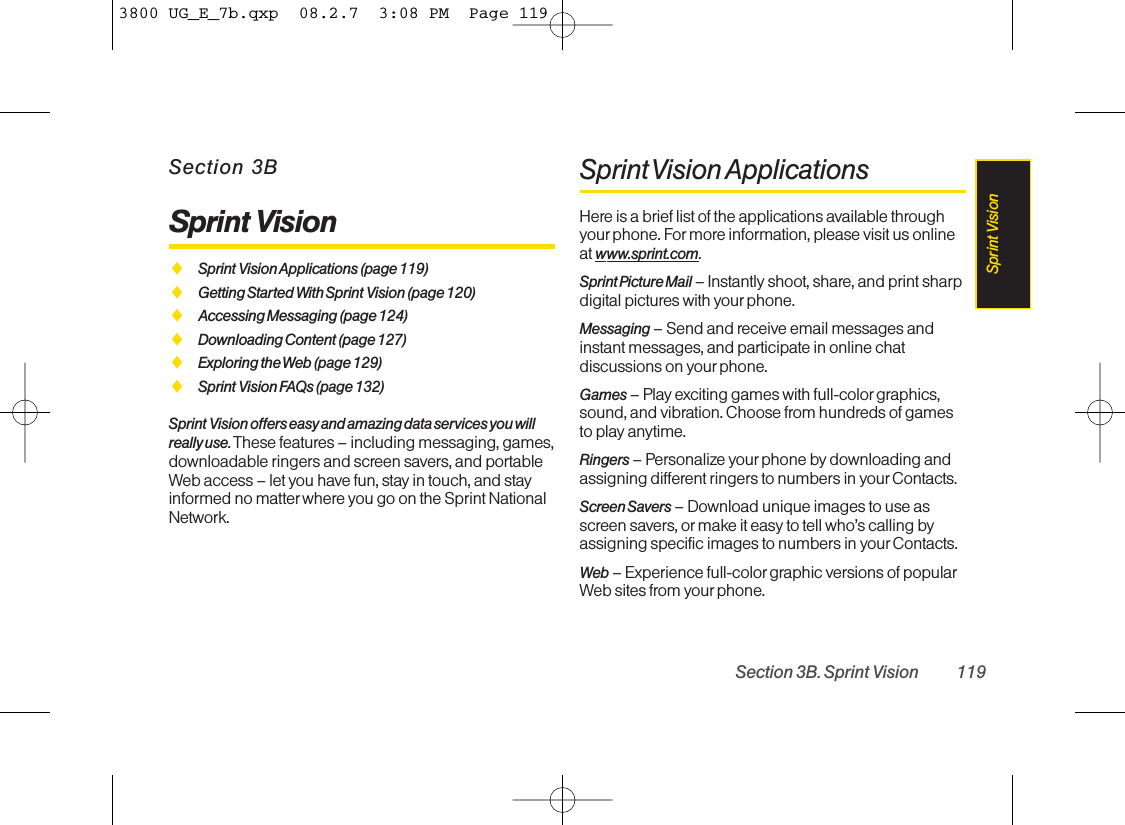 Section 3BSprint VisionࡗSprint Vision Applications (page 119)ࡗGetting Started With Sprint Vision (page 120)ࡗAccessing Messaging (page 124)ࡗDownloading Content (page 127)ࡗExploring the Web (page 129)ࡗSprint Vision FAQs (page 132)Sprint Vision offers easy and amazing data services you willreally use. These features – including messaging, games,downloadable ringers and screen savers, and portableWeb access – let you have fun, stay in touch, and stayinformed no matter where you go on the Sprint NationalNetwork.Sprint Vision ApplicationsHere is a brief list of the applications available throughyourphone. For more information, please visit us onlineat www.sprint.com.Sprint Picture Mail – Instantly shoot, share, and print sharpdigital pictures with your phone.Messaging –Send and receive email messages andinstant messages, and participate in online chatdiscussions on your phone.Games – Play exciting games with full-color graphics,sound, and vibration. Choose from hundreds of gamesto play anytime.Ringers – Personalize your phone by downloading andassigning different ringers to numbers in your Contacts.Screen Savers – Download unique images to use asscreen savers, or make it easy to tell who’s calling byassigning specific images to numbers in yourContacts.Web – Experience full-color graphic versions of popularWeb sites from your phone.Section 3B. Sprint Vision 119Sprint Vision3800 UG_E_7b.qxp  08.2.7  3:08 PM  Page 119