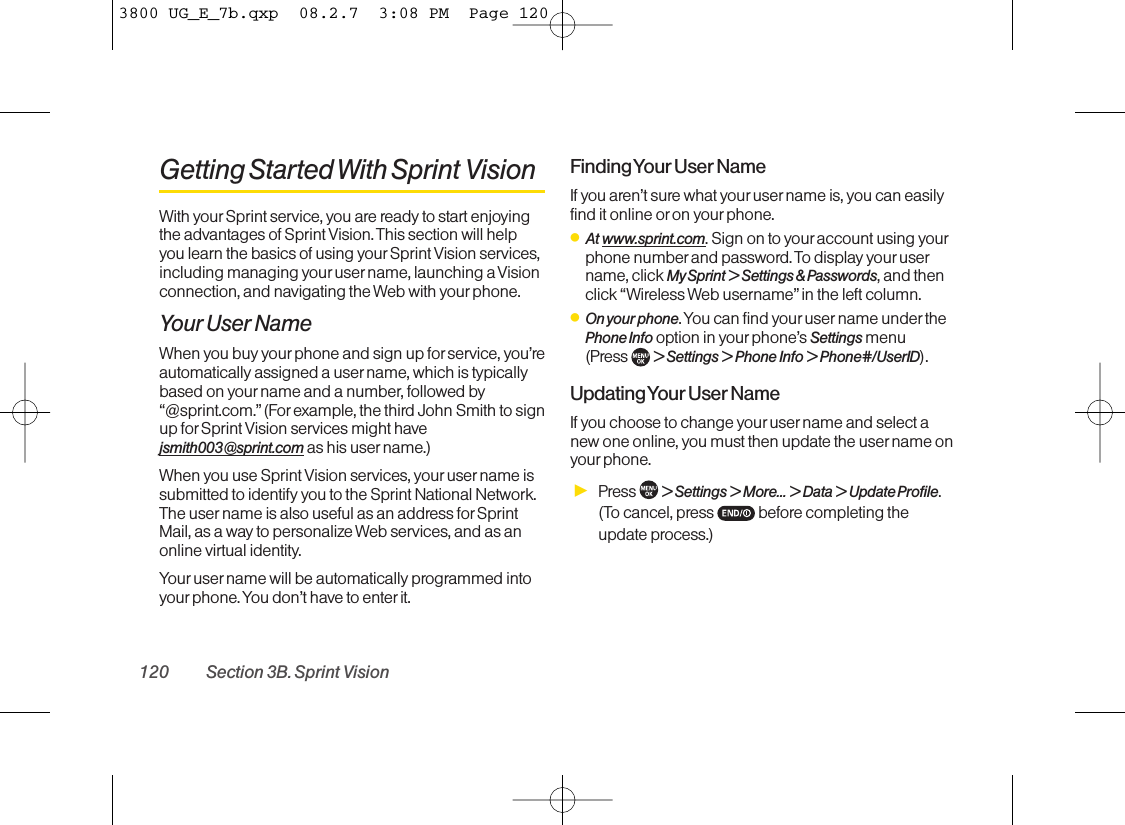 Getting Started With Sprint VisionWith yourSprint service, you are ready to start enjoyingthe advantages of Sprint Vision. This section will helpyou learn the basics of using your Sprint Vision services,including managing youruser name, launching a Visionconnection, and navigating the Web with yourphone.Your User NameWhen you buy your phone and sign up for service, you’reautomatically assigned a user name, which is typicallybased on yourname and a number, followed by“@sprint.com.”(Forexample, the third John Smith to signup for Sprint Vision services might havejsmith003@sprint.com as his user name.)When you use Sprint Vision services, your user name issubmitted to identify you to the Sprint National Network.The user name is also useful as an address forSprintMail, as a way to personalize Web services, and as anonline virtual identity.Your user name will be automatically programmed intoyourphone. You don’t have to enter it.Finding Your User NameIf you aren’t sure what your user name is, you can easilyfind it online or on your phone.ⅷAt www.sprint.com. Sign on to your account using yourphone number and password. To display your username, click My Sprint &gt; Settings &amp; Passwords, and thenclick “Wireless Web username”in the left column.ⅷOn your phone. You can find your user name under thePhone Info option in yourphone’s Settings menu (Press  &gt; Settings &gt; Phone Info &gt; Phone#/UserID).Updating Your User NameIf you choose to change your user name and select anew one online, you must then update the username onyour phone.ᮣPress  &gt; Settings &gt; More... &gt; Data &gt; Update Profile. (To cancel, press  before completing theupdate process.)120 Section 3B. Sprint Vision3800 UG_E_7b.qxp  08.2.7  3:08 PM  Page 120