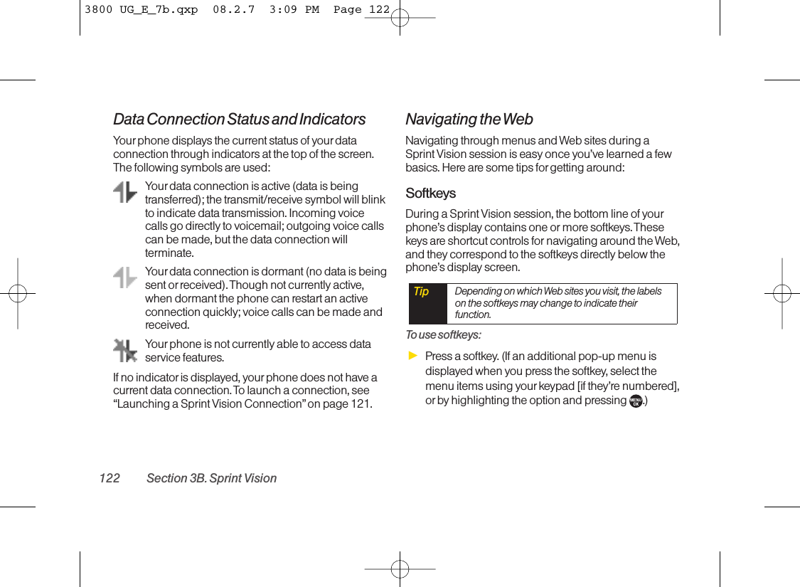 Data Connection Status and IndicatorsYour phone displays the current status of your dataconnection through indicators at the top of the screen.The following symbols are used:Your data connection is active (data is beingtransferred); the transmit/receive symbol will blinkto indicate data transmission. Incoming voicecalls go directly to voicemail; outgoing voice callscan be made, but the data connection willterminate.Your data connection is dormant (no data is beingsent or received). Though not currently active,when dormant the phone can restart an activeconnection quickly; voice calls can be made andreceived.Your phone is not currently able to access dataservice features. If no indicator is displayed, your phone does not have acurrent data connection. To launch a connection, see“Launching a Sprint Vision Connection”on page 121.Navigating the WebNavigating through menus and Web sites during aSprint Vision session is easy once you’ve learned a fewbasics. Here are some tips forgetting around:SoftkeysDuring a Sprint Vision session, the bottom line of yourphone’s display contains one or more softkeys. Thesekeys are shortcut controls for navigating around the Web,and they correspond to the softkeys directly below thephone’s display screen. To use softkeys:ᮣPress a softkey. (If an additional pop-up menu isdisplayed when you press the softkey, select themenu items using yourkeypad [if they’re numbered],or by highlighting the option and pressing  .)Tip Depending on which Web sites you visit, the labelson the softkeys may change to indicate theirfunction.122 Section 3B. Sprint Vision3800 UG_E_7b.qxp  08.2.7  3:09 PM  Page 122