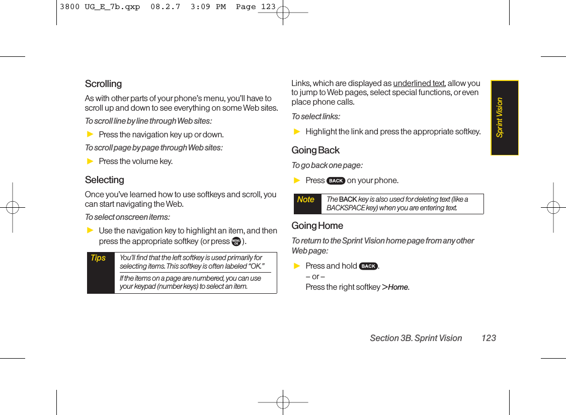 ScrollingAs with other parts of your phone’s menu, you’ll have toscroll up and down to see everything on some Web sites.To scroll line by line through Web sites:ᮣPress the navigation key up or down.To scroll page by page through Web sites:ᮣPress the volume key.SelectingOnce you’ve learned how to use softkeys and scroll, youcan start navigating the Web.To select onscreen items:ᮣUse the navigation key to highlight an item, and thenpress the appropriate softkey (or press  ).Links, which are displayed as underlined text, allow youto jump to Web pages, select special functions, orevenplace phone calls. To select links:ᮣHighlight the link and press the appropriate softkey. Going BackTo go back one page:ᮣPress on yourphone. Going HomeTo return to the Sprint Vision home page from any otherWeb page:ᮣPress and hold  .–or–Press the right softkey &gt; Home.Note The BACK key is also used fordeleting text (like aBACKSPACE key) when you are entering text.Tips You’ll find that the left softkey is used primarily forselecting items. This softkey is often labeled “OK.”If the items on a page are numbered, you can useyour keypad (number keys) to select an item. Section 3B. Sprint Vision 123Sprint Vision3800 UG_E_7b.qxp  08.2.7  3:09 PM  Page 123