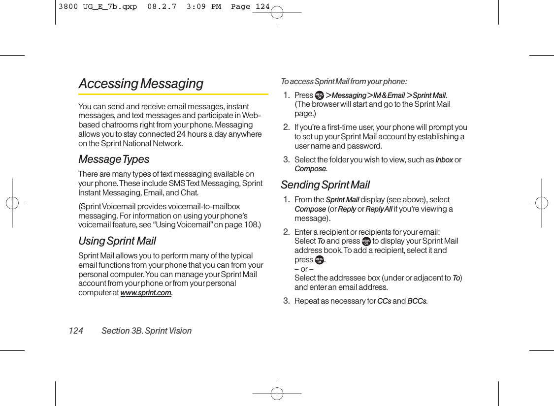 Accessing MessagingYou can send and receive email messages, instantmessages, and text messages and participate in Web-based chatrooms right from your phone. Messagingallows you to stay connected 24 hours a day anywhereon the Sprint National Network.Message TypesThere are many types of text messaging available onyourphone. These include SMS Text Messaging, SprintInstant Messaging, Email, and Chat.(Sprint Voicemail provides voicemail-to-mailboxmessaging. For information on using yourphone’svoicemail feature, see “Using Voicemail”on page 108.)Using Sprint MailSprint Mail allows you to perform many of the typicalemail functions from your phone that you can from yourpersonal computer. You can manage your Sprint Mailaccount from your phone or from your personalcomputer at www.sprint.com.To access Sprint Mail from your phone:1. Press  &gt; Messaging &gt; IM &amp; Email  &gt; Sprint Mail. (The browser will start and go to the Sprint Mailpage.)2. If you’re a first-time user, your phone will prompt youto set up yourSprint Mail account by establishing auser name and password.3. Select the folder you wish to view, such as Inbox orCompose.Sending Sprint Mail1. From the Sprint Mail display (see above), selectCompose (or Reply or Reply All if you’re viewing amessage).2. Enter a recipient or recipients for youremail: Select To and press  to display your Sprint Mailaddress book. To add a recipient, select it and press .–or–Select the addressee box (underor adjacent to To)and enter an email address.3. Repeat as necessary for CCs and BCCs.124 Section 3B. Sprint Vision3800 UG_E_7b.qxp  08.2.7  3:09 PM  Page 124