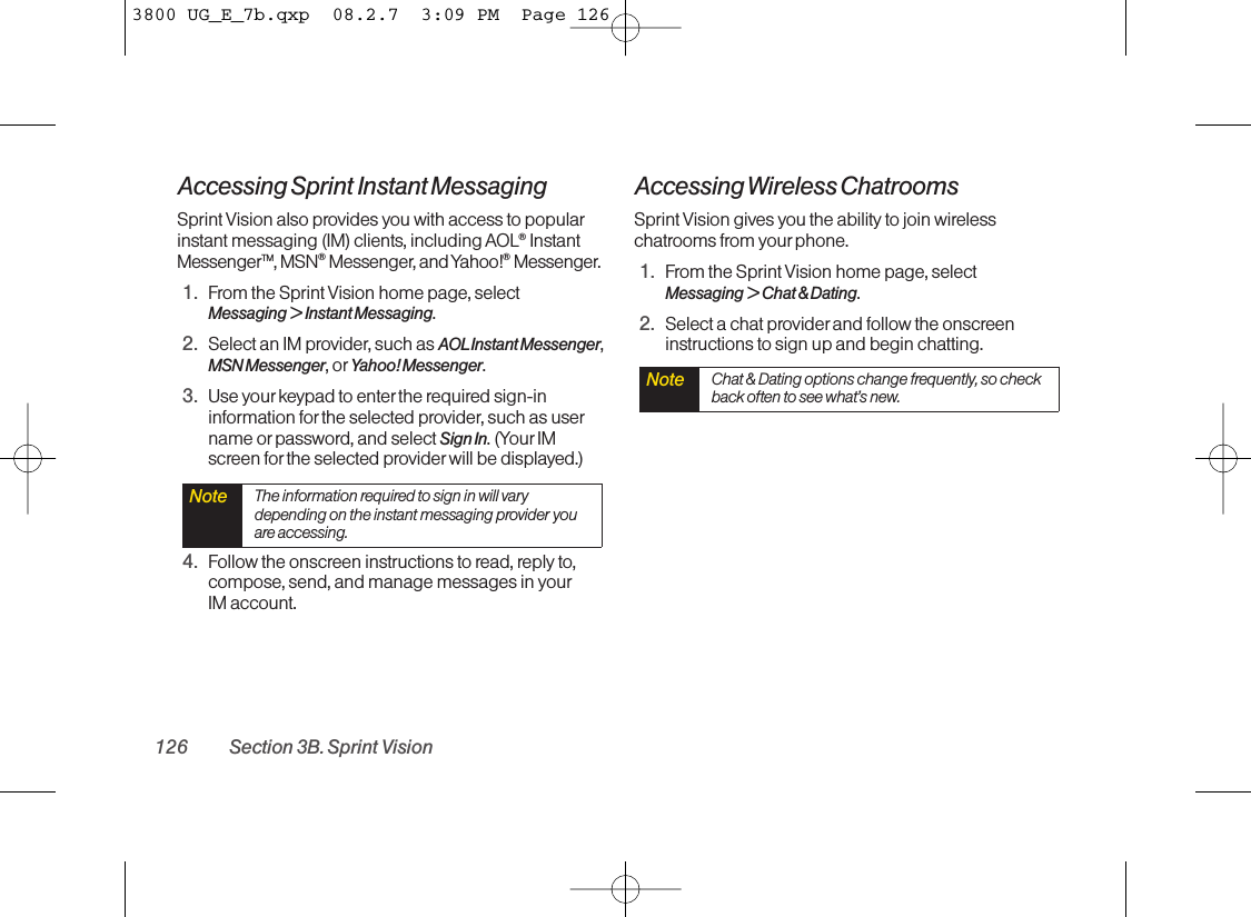 Accessing Sprint Instant MessagingSprint Vision also provides you with access to popularinstant messaging (IM) clients, including AOL®InstantMessengerTM, MSN®Messenger, and Yahoo!®Messenger.1. From the Sprint Vision home page, select Messaging &gt; Instant Messaging.2. Select an IM provider, such as AOLInstant Messenger,MSN Messenger, or Yahoo! Messenger.3. Use yourkeypad to enter the required sign-ininformation for the selected provider, such as username or password, and select Sign In. (Your IMscreen for the selected provider will be displayed.)4. Follow the onscreen instructions to read, reply to,compose, send, and manage messages in yourIM account.Accessing Wireless ChatroomsSprint Vision gives you the ability to join wirelesschatrooms from your phone.1. From the Sprint Vision home page, select Messaging &gt; Chat &amp; Dating.2. Select a chat provider and follow the onscreeninstructions to sign up and begin chatting.Note Chat &amp; Dating options change frequently, so checkback often to see what’s new.Note The information required to sign in will varydepending on the instant messaging provider youare accessing.126 Section 3B. Sprint Vision3800 UG_E_7b.qxp  08.2.7  3:09 PM  Page 126