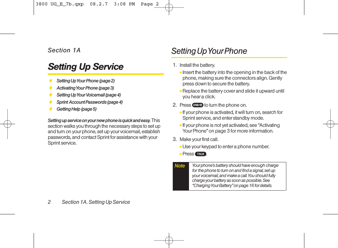 2 Section 1A. Setting Up ServiceSection 1ASetting Up ServiceࡗSetting Up Your Phone (page 2)ࡗActivating Your Phone (page 3)ࡗSetting Up Your Voicemail (page 4)ࡗSprint Account Passwords (page 4)ࡗGetting Help (page 5)Setting up service on your new phone is quick and easy. Thissection walks you through the necessary steps to set upand turn on your phone, set up your voicemail, establishpasswords, and contact Sprint for assistance with yourSprint service.Setting Up YourPhone1. Install the battery.ⅢInsert the battery into the opening in the back of thephone, making sure the connectors align. Gentlypress down to secure the battery.ⅢReplace the battery coverand slide it upward untilyou heara click. 2. Press  to turn the phone on. ⅢIf your phone is activated, it will turn on, search forSprint service, and enter standbymode. ⅢIf yourphone is not yet activated, see “ActivatingYour Phone” on page 3 for more information.3. Make your first call. ⅢUse yourkeypad to enter a phone number. ⅢPress .Note  Your phone’s battery should have enough chargefor the phone to turn on and find a signal, set upyour voicemail, and make a call. You should fullycharge yourbattery as soon as possible. See“Charging Your Battery”on page 16 for details.3800 UG_E_7b.qxp  08.2.7  3:08 PM  Page 2