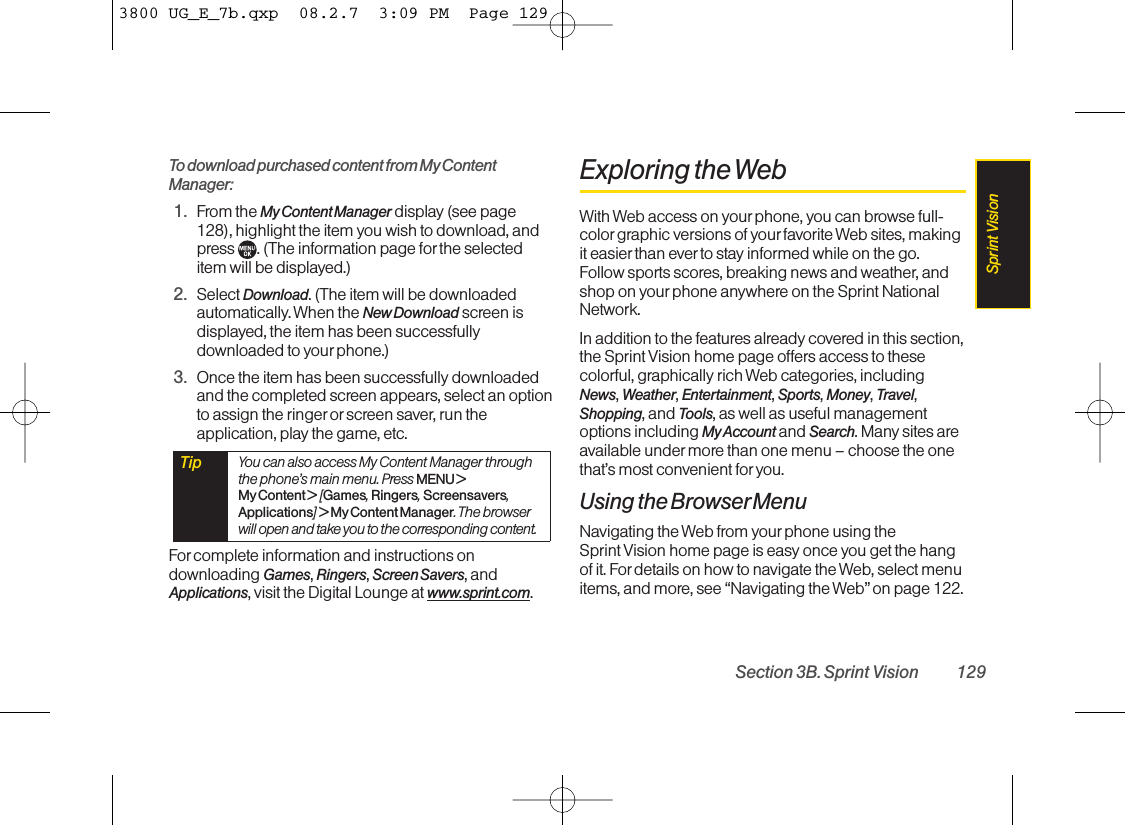 To download purchased content from My ContentManager:1. From the My Content Manager display (see page128), highlight the item you wish to download, and press  . (The information page for the selecteditem will be displayed.)2. Select Download. (The item will be downloadedautomatically. When the New Download screen isdisplayed, the item has been successfullydownloaded to yourphone.)3. Once the item has been successfully downloadedand the completed screen appears, select an optionto assign the ringer or screen saver, run theapplication, play the game, etc.Forcomplete information and instructions ondownloading Games, Ringers, Screen Savers, andApplications, visit the Digital Lounge at www.sprint.com.Exploring the WebWith Web access on your phone, you can browse full-color graphic versions of your favorite Web sites, makingit easier than ever to stay informed while on the go.Follow sports scores, breaking news and weather, andshop on yourphone anywhere on the Sprint NationalNetwork.In addition to the features already covered in this section,the Sprint Vision home page offers access to thesecolorful, graphically rich Web categories, includingNews, Weather, Entertainment, Sports, Money, Travel,Shopping, and Tools, as well as useful managementoptions including My Account and Search. Many sites areavailable under more than one menu – choose the onethat’s most convenient for you.Using the BrowserMenuNavigating the Web from yourphone using the Sprint Vision home page is easy once you get the hangof it. Fordetails on how to navigate the Web, select menuitems, and more, see “Navigating the Web” on page 122.Tip You can also access My Content Manager throughthe phone’s main menu. Press MENU &gt; My Content &gt; [Games, Ringers, Screensavers,Applications] &gt; My Content Manager. The browserwill open and take you to the corresponding content.Section 3B. Sprint Vision 129Sprint Vision3800 UG_E_7b.qxp  08.2.7  3:09 PM  Page 129