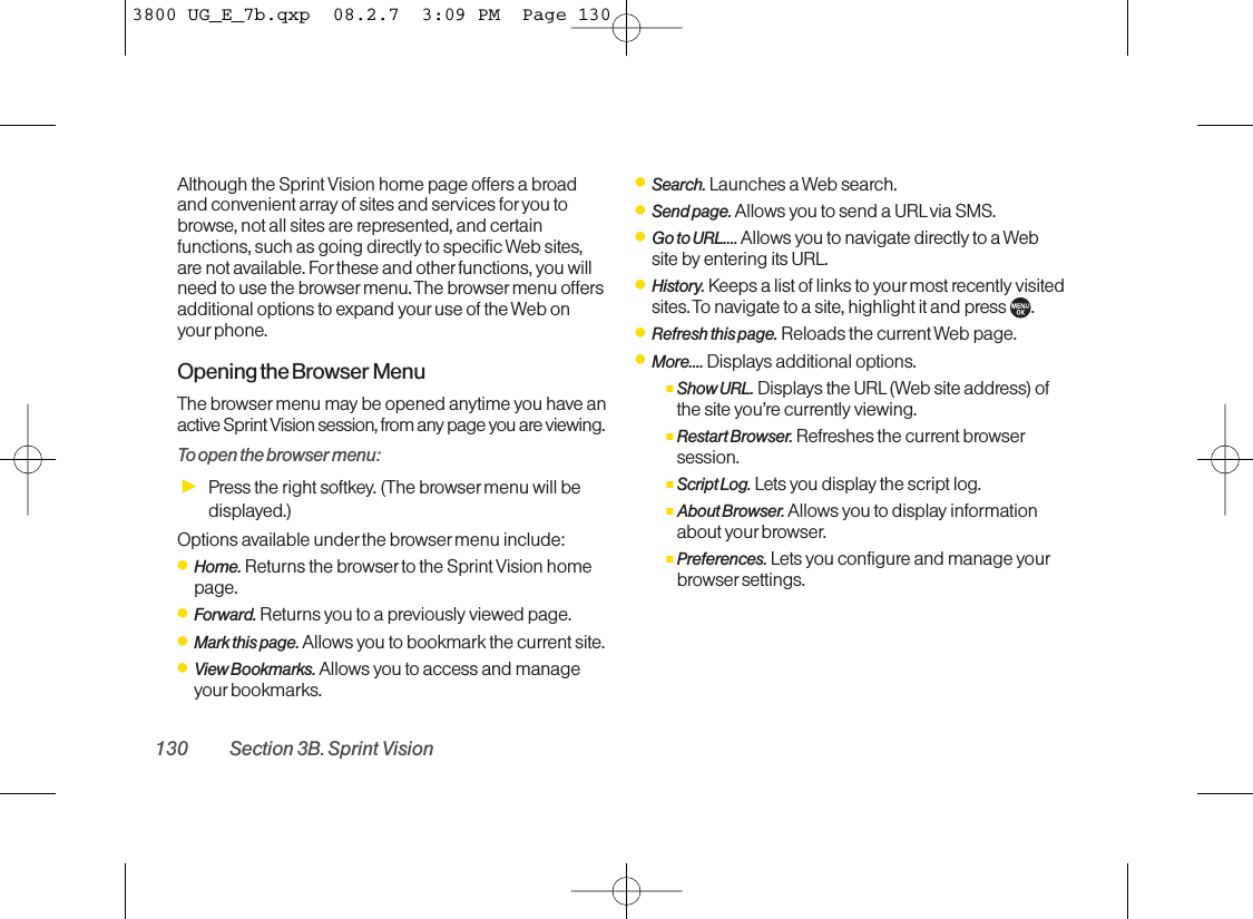 Although the Sprint Vision home page offers a broadand convenient array of sites and services for you tobrowse, not all sites are represented, and certainfunctions, such as going directly to specific Web sites,are not available. For these and other functions, you willneed to use the browser menu. The browser menu offersadditional options to expand your use of the Web onyour phone.Opening the Browser MenuThe browser menu may be opened anytime you have anactive Sprint Vision session, from any page you are viewing.To open the browser menu:ᮣPress the right softkey. (The browser menu will bedisplayed.)Options available under the browser menu include:ⅷHome. Returns the browser to the Sprint Vision homepage.ⅷForward. Returns you to a previously viewed page.ⅷMark this page. Allows you to bookmark the current site.ⅷView Bookmarks. Allows you to access and manageyour bookmarks.ⅷSearch. Launches a Web search.ⅷSend page. Allows you to send a URL via SMS.ⅷGo to URL.... Allows you to navigate directly to a Website by entering its URL.ⅷHistory. Keeps a list of links to your most recently visitedsites. To navigate to a site, highlight it and press  .ⅷRefresh this page. Reloads the current Web page.ⅷMore.... Displays additional options.ⅢShow URL. Displays the URL(Web site address) ofthe site you’re currently viewing.ⅢRestart Browser.Refreshes the current browsersession.ⅢScript Log. Lets you display the script log.ⅢAbout Browser. Allows you to display informationabout your browser.ⅢPreferences. Lets you configure and manage yourbrowser settings.130 Section 3B. Sprint Vision3800 UG_E_7b.qxp  08.2.7  3:09 PM  Page 130