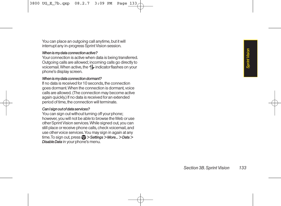 You can place an outgoing call anytime, but it willinterrupt any in-progress Sprint Vision session.When is my data connection active?Your connection is active when data is being transferred.Outgoing calls are allowed; incoming calls go directly tovoicemail. When active, the  indicator flashes on yourphone’s display screen.When is my data connection dormant?If no data is received for 10 seconds, the connectiongoes dormant. When the connection is dormant, voicecalls are allowed. (The connection may become activeagain quickly.) If no data is received foran extendedperiod of time, the connection will terminate.Can I sign out of data services?You can sign out without turning off yourphone;however, you will not be able to browse the Web or useother Sprint Vision services. While signed out, you canstill place or receive phone calls, check voicemail, anduse other voice services. You may sign in again at anytime. To sign out, press  &gt;Settings &gt;More... &gt;Data &gt;Disable Data in your phone’s menu.Section 3B. Sprint Vision 133Sprint Vision3800 UG_E_7b.qxp  08.2.7  3:09 PM  Page 133