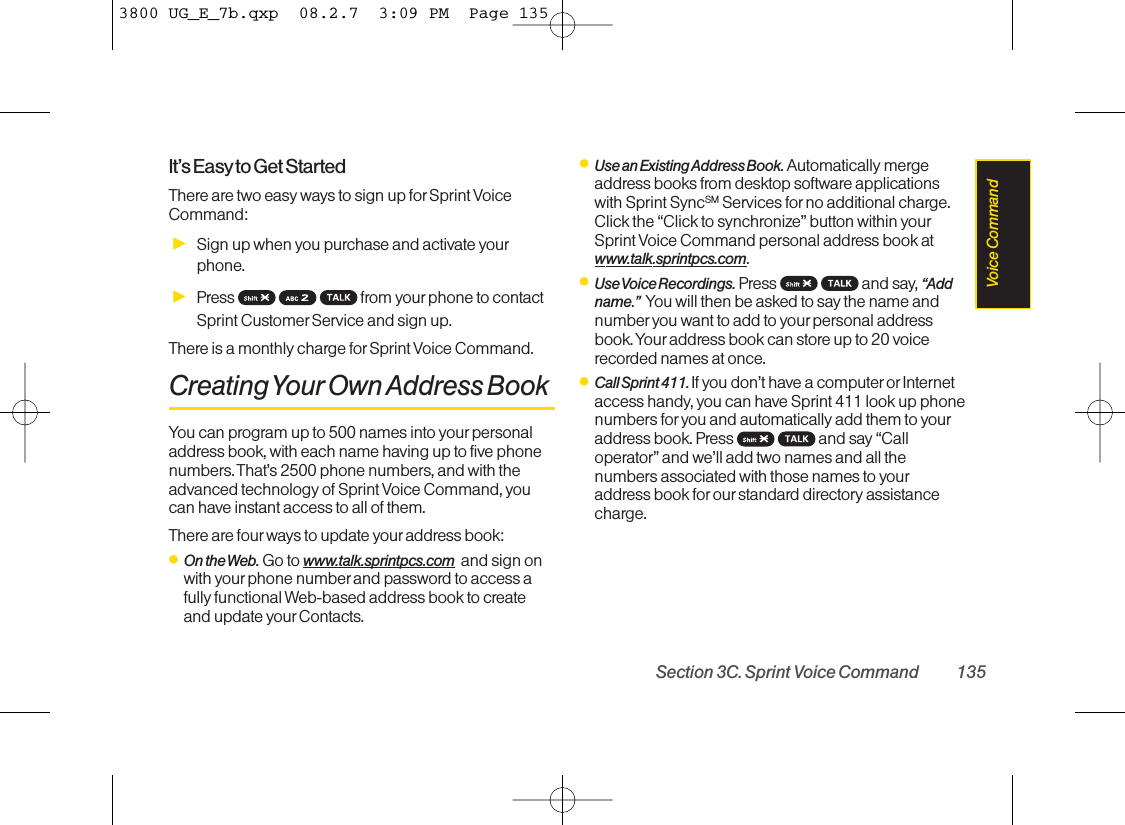 It’s Easyto Get StartedThere are two easy ways to sign up for Sprint VoiceCommand:ᮣSign up when you purchase and activate yourphone.ᮣPress  from your phone to contactSprint Customer Service and sign up.There is a monthly charge forSprint Voice Command.Creating Your Own Address BookYou can program up to 500 names into your personaladdress book, with each name having up to five phonenumbers. That’s 2500 phone numbers, and with theadvanced technology of Sprint Voice Command, youcan have instant access to all of them. There are fourways to update your address book:ⅷOn the Web. Go to www.talk.sprintpcs.com and sign onwith yourphone number and password to access afully functional Web-based address book to createand update yourContacts.ⅷUse an Existing Address Book. Automatically mergeaddress books from desktop software applicationswith Sprint SyncSM Services for no additional charge.Click the “Click to synchronize” button within yourSprint Voice Command personal address book atwww.talk.sprintpcs.com.ⅷUse Voice Recordings. Press and say, “Addname.”You will then be asked to say the name andnumber you want to add to your personal addressbook. Your address book can store up to 20 voicerecorded names at once.ⅷCall Sprint 411. If you don’t have a computeror Internetaccess handy, you can have Sprint 411 look up phonenumbers for you and automatically add them to youraddress book. Press  and say “Calloperator” and we’ll add two names and all thenumbers associated with those names to youraddress book for our standard directory assistancecharge.Section 3C. Sprint Voice Command 135Voice Command3800 UG_E_7b.qxp  08.2.7  3:09 PM  Page 135