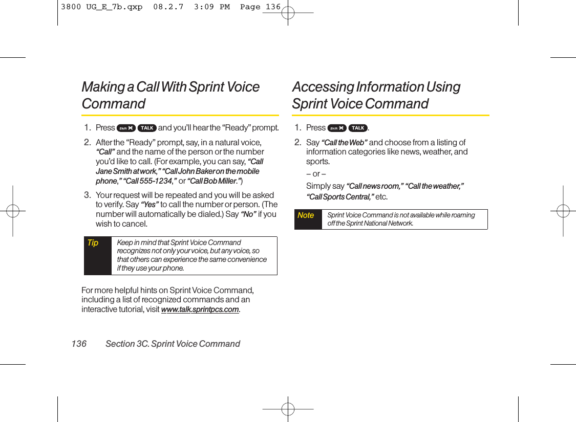 Making a Call With Sprint VoiceCommand1. Press  and you’ll hearthe “Ready” prompt.2. After the “Ready” prompt, say, in a natural voice,“Call” and the name of the person or the numberyou’d like to call. (For example, you can say, “CallJane Smith at work,”“Call John Baker on the mobilephone,”“Call 555-1234,”or “Call Bob Miller.”)3. Your request will be repeated and you will be askedto verify. Say “Yes” to call the number or person. (Thenumber will automatically be dialed.) Say “No” if youwish to cancel. For more helpful hints on Sprint Voice Command,including a list of recognized commands and aninteractive tutorial, visit www.talk.sprintpcs.com.Accessing Information UsingSprint Voice Command1. Press .2. Say “Call the Web” and choose from a listing ofinformation categories like news, weather, andsports.–or–Simply say “Call news room,” “Call the weather,”“Call Sports Central,” etc.Note Sprint Voice Command is not available while roamingoff the Sprint National Network.Tip Keep in mind that Sprint Voice Commandrecognizes not only your voice, but any voice, sothat others can experience the same convenienceif they use your phone.136 Section 3C. Sprint Voice Command3800 UG_E_7b.qxp  08.2.7  3:09 PM  Page 136