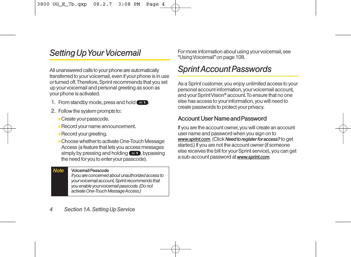 4 Section 1A. Setting Up ServiceSetting Up Your VoicemailAll unanswered calls to your phone are automaticallytransferred to your voicemail, even if your phone is in useor turned off. Therefore, Sprint recommends that you setup yourvoicemail and personal greeting as soon asyourphone is activated.1. From standby mode, press and hold  .2. Follow the system prompts to:ⅢCreate your passcode.ⅢRecord yourname announcement.ⅢRecord your greeting.ⅢChoose whether to activate One-Touch MessageAccess (a featurethat lets you access messagessimply bypressing and holding , bypassingthe need for you to enter yourpasscode).For more information about using yourvoicemail, see“Using Voicemail” on page 108.Sprint Account PasswordsAs a Sprint customer, you enjoy unlimited access to yourpersonal account information, yourvoicemail account,and yourSprint Vision®account. To ensure that no oneelse has access to yourinformation, you will need tocreate passwords to protect your privacy.Account User Name and PasswordIf you are the account owner,you will create an accountuser name and passwordwhen you sign on towww.sprint.com.(Click Need to register for access? to getstarted.) If you are not the account owner (if someoneelse receives the bill for your Sprint service), you can getasub-account passwordat www.sprint.com.Note  Voicemail PasscodeIf you are concerned about unauthorized access toyour voicemail account, Sprint recommends thatyou enable your voicemail passcode. (Do notactivateOne-Touch Message Access.)3800 UG_E_7b.qxp  08.2.7  3:08 PM  Page 4