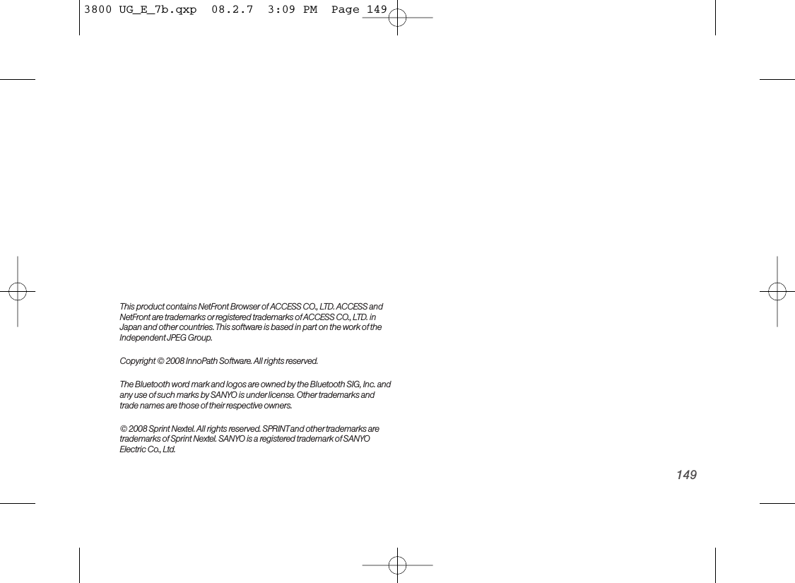 149This product contains NetFront Browser of ACCESS CO., LTD. ACCESS andNetFront are trademarks or registered trademarks ofACCESS CO., LTD. inJapan and other countries. This software is based in part on the work of theIndependent JPEG Group.Copyright © 2008 InnoPath Software. All rights reserved.The Bluetooth word mark and logos are owned by the Bluetooth SIG, Inc. andany use of such marks by SANYO is underlicense. Other trademarks andtrade names are those of their respective owners.© 2008 Sprint Nextel. All rights reserved. SPRINTand other trademarks aretrademarks of Sprint Nextel. SANYO is a registered trademark of SANYOElectric Co., Ltd.3800 UG_E_7b.qxp  08.2.7  3:09 PM  Page 149